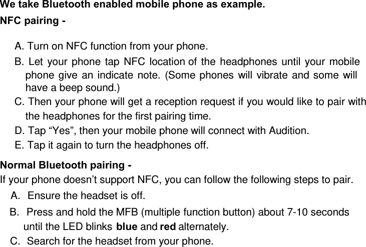 We take Bluetooth enabled mobile phone as example.  NFC pairing -   A. Turn on NFC function from your phone. B. Let your phone tap NFC location of the headphones until your mobile phone give an indicate note. (Some phones will vibrate and some will have a beep sound.) C. Then your phone will get a reception request if you would like to pair with the headphones for the first pairing time. D. Tap “Yes”, then your mobile phone will connect with Audition. E. Tap it again to turn the headphones off.  Normal Bluetooth pairing -   If your phone doesn’t support NFC, you can follow the following steps to pair. A.  Ensure the headset is off. B.  Press and hold the MFB (multiple function button) about 7-10 seconds until the LED blinks blue and red alternately.  C.  Search for the headset from your phone. 