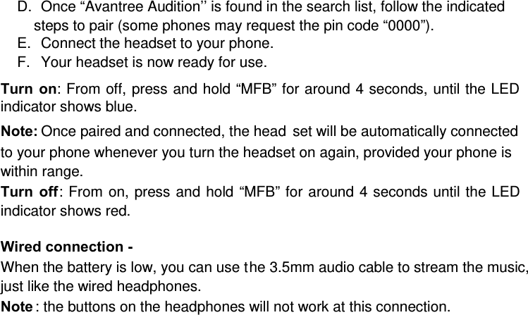 D.  Once “Avantree Audition’’ is found in the search list, follow the indicated steps to pair (some phones may request the pin code “0000”). E.  Connect the headset to your phone.  F.  Your headset is now ready for use.   Turn on: From off, press and hold “MFB” for around 4 seconds, until the LED indicator shows blue.   Note: Once paired and connected, the head set will be automatically connected to your phone whenever you turn the headset on again, provided your phone is within range.  Turn off: From on, press and hold “MFB” for around 4 seconds until the LED indicator shows red.  Wired connection -   When the battery is low, you can use the 3.5mm audio cable to stream the music, just like the wired headphones.  Note : the buttons on the headphones will not work at this connection. 