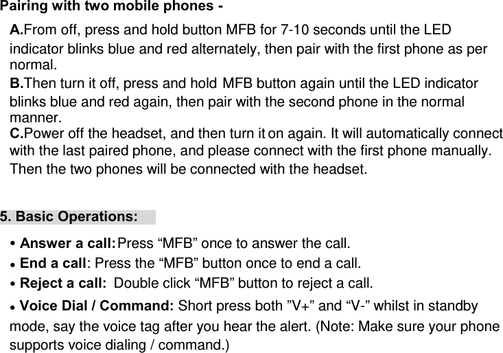 Pairing with two mobile phones -  A. From off, press and hold button MFB for 7-10 seconds until the LED indicator blinks blue and red alternately, then pair with the first phone as per normal. B. Then turn it off, press and hold MFB button again until the LED indicator blinks blue and red again, then pair with the second phone in the normal manner. C. Power off the headset, and then turn it on again. It will automatically connect with the last paired phone, and please connect with the first phone manually. Then the two phones will be connected with the headset.  5. Basic Operations: ● Answer a call: Press “MFB” once to answer the call. ● End a call: Press the “MFB” button once to end a call. ● Reject a call:  Double click “MFB” button to reject a call. ● Voice Dial / Command: Short press both ”V+” and “V-” whilst in standby mode, say the voice tag after you hear the alert. (Note: Make sure your phone supports voice dialing / command.) 
