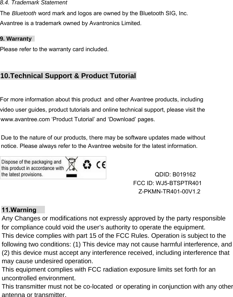   8.4. Trademark Statement The Bluetooth word mark and logos are owned by the Bluetooth SIG, Inc. Avantree is a trademark owned by Avantronics Limited.  9. Warranty  Please refer to the warranty card included. 10  .Technical Support &amp; Product Tutorial For more information about this product  and other Avantree products, including video user guides, product tutorials and online technical support, please visit the www.avantree.com ‘Product Tutorial’ and ‘Download’ pages. Due to the nature of our products, there may be software updates made without notice. Please always refer to the Avantree website for the latest information. QDID: B019162 FCC ID: WJ5-BTSPTR401 Z-PKMN-TR401-00V1.2Any Changes or modifications not expressly approved by the party responsible for compliance could void the user’s authority to operate the equipment. This device complies with part 15 of the FCC Rules. Operation is subject to the following two conditions: (1) This device may not cause harmful interference, and (2) this device must accept any interference received, including interference that may cause undesired operation. This equipment complies with FCC radiation exposure limits set forth for an uncontrolled environment. This transmitter must not be co-located  or operating in conjunction with any other antenna or transmitter.11.Warning 