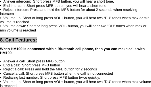 •  Answer intercom:  Short press MFB button, you will hear a short tone. •  End intercom: Short press MFB button, you will hear a short tone •  Reject intercom: Press and hold the MFB button for about 2 seconds when receiving intercom •  Volume up: Short or long press VOL+ button, you will hear two “DU” tones when max or min volume is reached •  Volume down: Short or long press VOL- button, you will hear two ”DU” tones when max or min volume is reached  8. Call Features:  When HM100 is connected with a Bluetooth cell phone, then you can make calls with HM100.  •  Answer a call: Short press MFB button •  End a call:  Short press MFB button •  Reject a call: Press and hold the MFB button for 2 seconds •  Cancel a call: Short press MFB button when the call is not connected •  Redialing last number: Short press MFB button twice quickly. •  Volume up: Short or long press VOL+ button, you will hear two ”DU” tones when max volume is reached. 