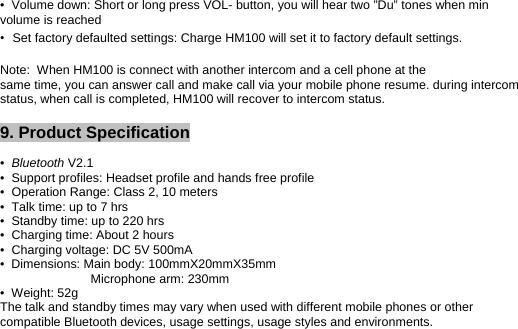 •  Volume down: Short or long press VOL- button, you will hear two ”Du” tones when min volume is reached •Set factory defaulted settings: Charge HM100 will set it to factory default settings.  Note:  When HM100 is connect with another intercom and a cell phone at the same time, you can answer call and make call via your mobile phone resume. during intercom status, when call is completed, HM100 will recover to intercom status.  9. Product Specification   •  Bluetooth V2.1 •  Support profiles: Headset profile and hands free profile •  Operation Range: Class 2, 10 meters •  Talk time: up to 7 hrs •  Standby time: up to 220 hrs •  Charging time: About 2 hours •  Charging voltage: DC 5V 500mA •  Dimensions: Main body: 100mmX20mmX35mm                           Microphone arm: 230mm •  Weight: 52g The talk and standby times may vary when used with different mobile phones or other compatible Bluetooth devices, usage settings, usage styles and environments. 