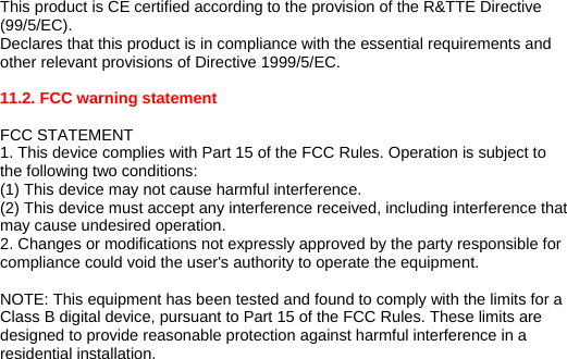 This product is CE certified according to the provision of the R&amp;TTE Directive (99/5/EC). Declares that this product is in compliance with the essential requirements and other relevant provisions of Directive 1999/5/EC.   11.2. FCC warning statement  FCC STATEMENT 1. This device complies with Part 15 of the FCC Rules. Operation is subject to the following two conditions: (1) This device may not cause harmful interference. (2) This device must accept any interference received, including interference that may cause undesired operation. 2. Changes or modifications not expressly approved by the party responsible for compliance could void the user&apos;s authority to operate the equipment.  NOTE: This equipment has been tested and found to comply with the limits for a Class B digital device, pursuant to Part 15 of the FCC Rules. These limits are designed to provide reasonable protection against harmful interference in a residential installation. 