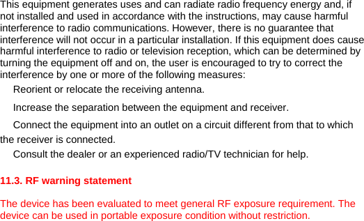 This equipment generates uses and can radiate radio frequency energy and, if not installed and used in accordance with the instructions, may cause harmful interference to radio communications. However, there is no guarantee that interference will not occur in a particular installation. If this equipment does cause harmful interference to radio or television reception, which can be determined by turning the equipment off and on, the user is encouraged to try to correct the interference by one or more of the following measures: 　 Reorient or relocate the receiving antenna. 　 Increase the separation between the equipment and receiver. 　 Connect the equipment into an outlet on a circuit different from that to which the receiver is connected. 　 Consult the dealer or an experienced radio/TV technician for help.  11.3. RF warning statement  The device has been evaluated to meet general RF exposure requirement. The device can be used in portable exposure condition without restriction.  