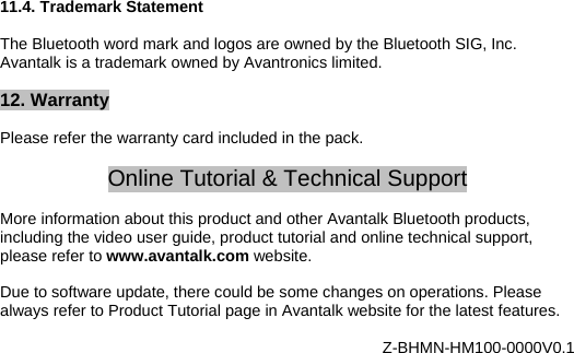 11.4. Trademark Statement  The Bluetooth word mark and logos are owned by the Bluetooth SIG, Inc. Avantalk is a trademark owned by Avantronics limited.  12. Warranty  Please refer the warranty card included in the pack.  Online Tutorial &amp; Technical Support  More information about this product and other Avantalk Bluetooth products, including the video user guide, product tutorial and online technical support, please refer to www.avantalk.com website.   Due to software update, there could be some changes on operations. Please always refer to Product Tutorial page in Avantalk website for the latest features.  Z-BHMN-HM100-0000V0.1 