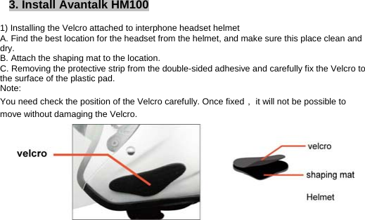 3. Install Avantalk HM100          1) Installing the Velcro attached to interphone headset helmet A. Find the best location for the headset from the helmet, and make sure this place clean and dry. B. Attach the shaping mat to the location. C. Removing the protective strip from the double-sided adhesive and carefully fix the Velcro to the surface of the plastic pad. Note:  You need check the position of the Velcro carefully. Once fixed， it will not be possible to move without damaging the Velcro.             