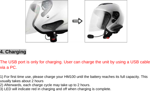           4. Charging   The USB port is only for charging. User can charge the unit by using a USB cable via a PC.   1) For first time use, please charge your HM100 until the battery reaches its full capacity. This usually takes about 2 hours 2) Afterwards, each charge cycle may take up to 2 hours.  3) LED will indicate red in charging and off when charging is complete.  