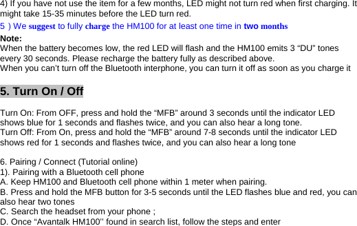4) If you have not use the item for a few months, LED might not turn red when first charging. It might take 15-35 minutes before the LED turn red.  5）We suggest to fully charge the HM100 for at least one time in two months Note: When the battery becomes low, the red LED will flash and the HM100 emits 3 “DU” tones every 30 seconds. Please recharge the battery fully as described above. When you can’t turn off the Bluetooth interphone, you can turn it off as soon as you charge it  5. Turn On / Off   Turn On: From OFF, press and hold the “MFB” around 3 seconds until the indicator LED shows blue for 1 seconds and flashes twice, and you can also hear a long tone. Turn Off: From On, press and hold the “MFB” around 7-8 seconds until the indicator LED shows red for 1 seconds and flashes twice, and you can also hear a long tone  6. Pairing / Connect (Tutorial online) 1). Pairing with a Bluetooth cell phone A. Keep HM100 and Bluetooth cell phone within 1 meter when pairing. B. Press and hold the MFB button for 3-5 seconds until the LED flashes blue and red, you can also hear two tones C. Search the headset from your phone ;  D. Once “Avantalk HM100’’ found in search list, follow the steps and enter 