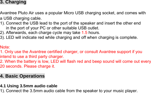 3. Charging  Avantree Pluto Air uses a popular Micro USB charging socket, and comes with a USB charging cable. 1). Connect the USB lead to the port of the speaker and insert the other end in the port of your PC or other suitable USB outlet. 2). Afterwards, each charge cycle may take 1.5 hours. 3). LED will indicate red while charging and off when charging is complete.  Note: 1. Only use the Avantree certified charger, or consult Avantree support if you intend to use a third party charger. 2. When the battery is low, LED will flash red and beep sound will come out every 20 seconds. Please charge it.  4. Basic Operations  4.1 Using 3.5mm audio cable 1). Connect the 3.5mm audio cable from the speaker to your music player. 