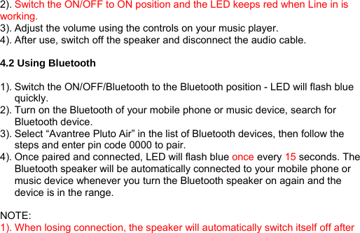 2). Switch the ON/OFF to ON position and the LED keeps red when Line in is working. 3). Adjust the volume using the controls on your music player. 4). After use, switch off the speaker and disconnect the audio cable.  4.2 Using Bluetooth  1). Switch the ON/OFF/Bluetooth to the Bluetooth position - LED will flash blue quickly. 2). Turn on the Bluetooth of your mobile phone or music device, search for Bluetooth device. 3). Select “Avantree Pluto Air” in the list of Bluetooth devices, then follow the steps and enter pin code 0000 to pair. 4). Once paired and connected, LED will flash blue once every 15 seconds. The Bluetooth speaker will be automatically connected to your mobile phone or music device whenever you turn the Bluetooth speaker on again and the device is in the range.  NOTE:  1). When losing connection, the speaker will automatically switch itself off after 