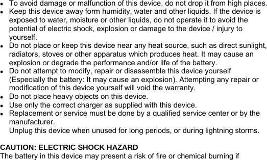 　   z To avoid damage or malfunction of this device, do not drop it from high places. z Keep this device away form humidity, water and other liquids. If the device is exposed to water, moisture or other liquids, do not operate it to avoid the potential of electric shock, explosion or damage to the device / injury to yourself. z Do not place or keep this device near any heat source, such as direct sunlight, radiators, stoves or other apparatus which produces heat. It may cause an explosion or degrade the performance and/or life of the battery. z Do not attempt to modify, repair or disassemble this device yourself (Especially the battery: It may cause an explosion). Attempting any repair or modification of this device yourself will void the warranty. z Do not place heavy objects on this device. z Use only the correct charger as supplied with this device. z Replacement or service must be done by a qualified service center or by the manufacturer. 　  Unplug this device when unused for long periods, or during lightning storms.  CAUTION: ELECTRIC SHOCK HAZARD The battery in this device may present a risk of fire or chemical burning if 