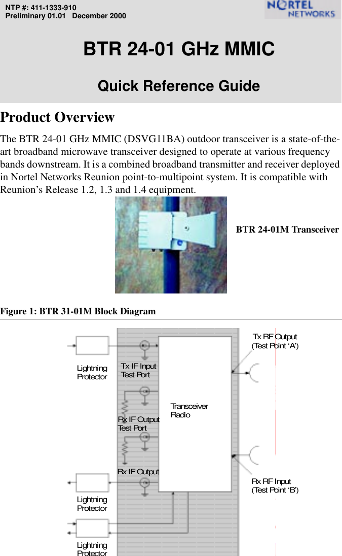 NTP #: 411-1333-910Preliminary 01.01   December 2000BTR 24-01 GHz MMICQuick Reference GuideProduct OverviewThe BTR 24-01 GHz MMIC (DSVG11BA) outdoor transceiver is a state-of-the-art broadband microwave transceiver designed to operate at various frequency bands downstream. It is a combined broadband transmitter and receiver deployed in Nortel Networks Reunion point-to-multipoint system. It is compatible with Reunion’s Release 1.2, 1.3 and 1.4 equipment.Figure 1: BTR 31-01M Block DiagramRx IF OutputTx IF InputTransceiverLightningRadioProtectorLightningProtectorRx RF Input(Test Point ‘B’)(Test Point ‘A’)Tx RF OutputTest  Por tRx IF OutputTest  Por tLightningProtectorBTR 24-01M Transceiver