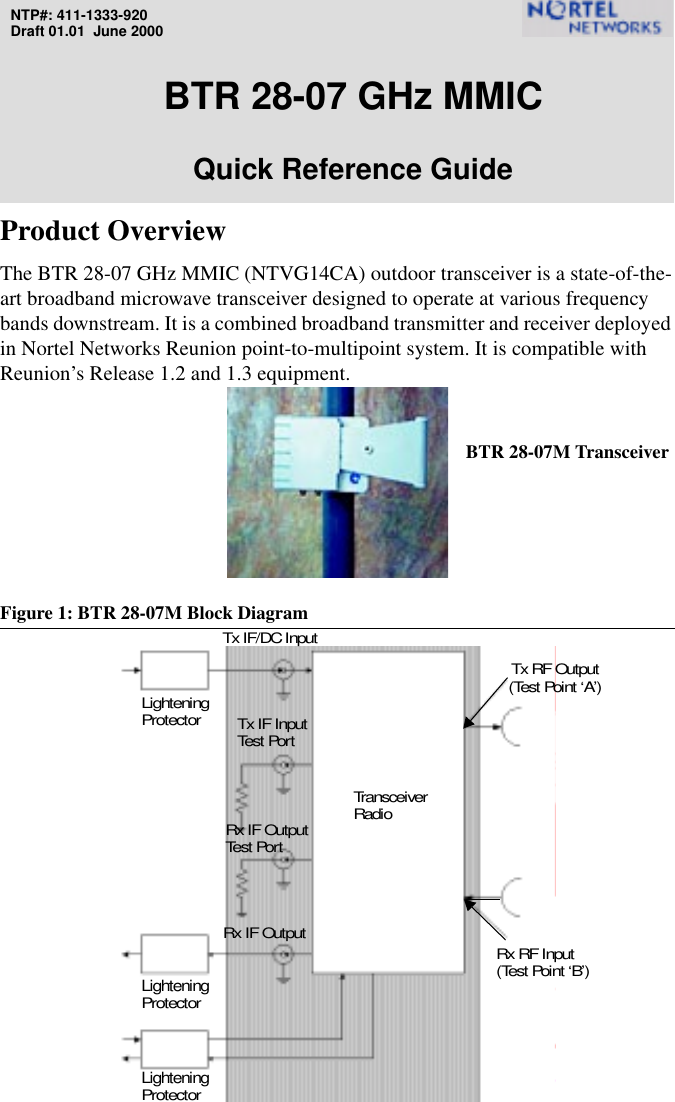 NTP#: 411-1333-920Draft 01.01  June 2000BTR 28-07 GHz MMICQuick Reference GuideProduct OverviewThe BTR 28-07 GHz MMIC (NTVG14CA) outdoor transceiver is a state-of-the-art broadband microwave transceiver designed to operate at various frequency bands downstream. It is a combined broadband transmitter and receiver deployed in Nortel Networks Reunion point-to-multipoint system. It is compatible with Reunion’s Release 1.2 and 1.3 equipment.Figure 1: BTR 28-07M Block DiagramRx IF OutputTx IF InputTransceiverLighteningRadioProtectorLighteningProtectorRx RF Input(Test Point ‘B’)(Test Point ‘A’)Tx RF OutputTest  Por tRx IF OutputTest  Por tLighteningProtectorBTR 28-07M TransceiverTx IF/DC Input