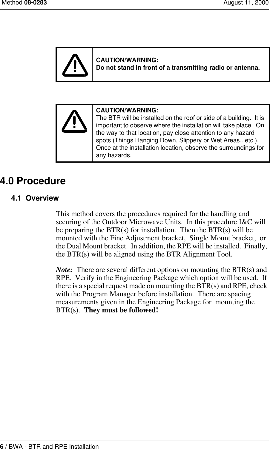 6 / BWA - BTR and RPE Installation Method 08-0283 August 11, 20004.0 Procedure4.1  OverviewThis method covers the procedures required for the handling and securing of the Outdoor Microwave Units.  In this procedure I&amp;C will be preparing the BTR(s) for installation.  Then the BTR(s) will be mounted with the Fine Adjustment bracket,  Single Mount bracket,  or the Dual Mount bracket.  In addition, the RPE will be installed.  Finally, the BTR(s) will be aligned using the BTR Alignment Tool.Note:  There are several different options on mounting the BTR(s) and RPE.  Verify in the Engineering Package which option will be used.  If there is a special request made on mounting the BTR(s) and RPE, check with the Program Manager before installation.  There are spacing measurements given in the Engineering Package for  mounting the BTR(s).  They must be followed!CAUTION/WARNING:Do not stand in front of a transmitting radio or antenna.CAUTION/WARNING:The BTR will be installed on the roof or side of a building.  It is important to observe where the installation will take place.  On the way to that location, pay close attention to any hazard spots (Things Hanging Down, Slippery or Wet Areas...etc.). Once at the installation location, observe the surroundings for any hazards.