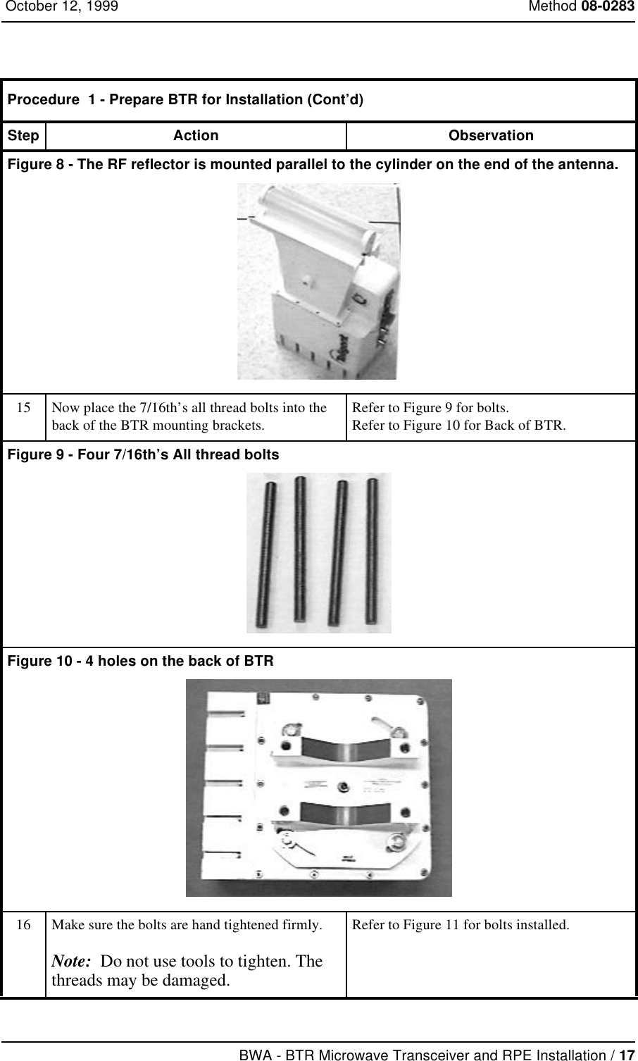 BWA - BTR Microwave Transceiver and RPE Installation / 17 October 12, 1999 Method 08-0283Figure 8 - The RF reflector is mounted parallel to the cylinder on the end of the antenna.15 Now place the 7/16th’s all thread bolts into the back of the BTR mounting brackets.Refer to Figure 9 for bolts.Refer to Figure 10 for Back of BTR.Figure 9 - Four 7/16th’s All thread boltsFigure 10 - 4 holes on the back of BTR16 Make sure the bolts are hand tightened firmly.Note:  Do not use tools to tighten. The threads may be damaged. Refer to Figure 11 for bolts installed.Procedure  1 - Prepare BTR for Installation (Cont’d)Step Action Observation