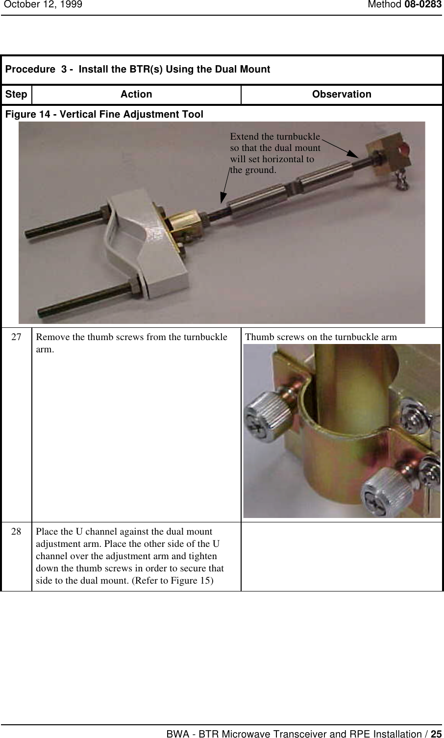 BWA - BTR Microwave Transceiver and RPE Installation / 25 October 12, 1999 Method 08-0283Figure 14 - Vertical Fine Adjustment Tool27 Remove the thumb screws from the turnbuckle arm.Thumb screws on the turnbuckle arm28 Place the U channel against the dual mount adjustment arm. Place the other side of the U channel over the adjustment arm and tighten down the thumb screws in order to secure that side to the dual mount. (Refer to Figure 15)Procedure  3 -  Install the BTR(s) Using the Dual MountStep Action ObservationExtend the turnbuckleso that the dual mountwill set horizontal to the ground.