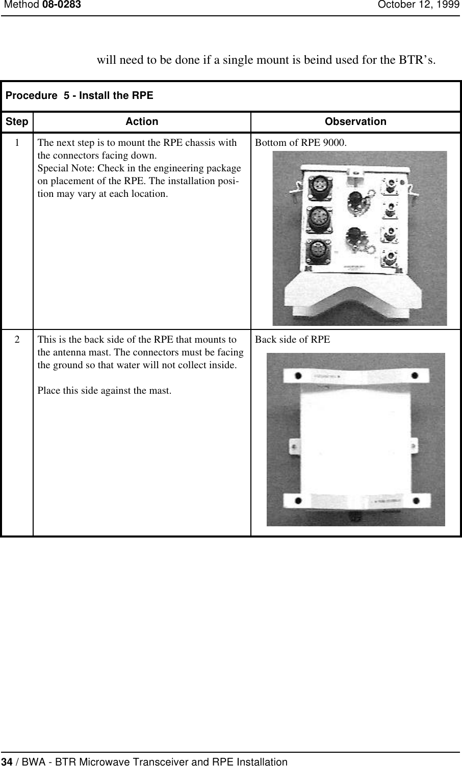 34 / BWA - BTR Microwave Transceiver and RPE Installation Method 08-0283 October 12, 1999will need to be done if a single mount is beind used for the BTR’s.Procedure  5 - Install the RPEStep Action Observation1The next step is to mount the RPE chassis with the connectors facing down. Special Note: Check in the engineering package on placement of the RPE. The installation posi-tion may vary at each location.Bottom of RPE 9000.2This is the back side of the RPE that mounts to the antenna mast. The connectors must be facing the ground so that water will not collect inside.Place this side against the mast.Back side of RPE