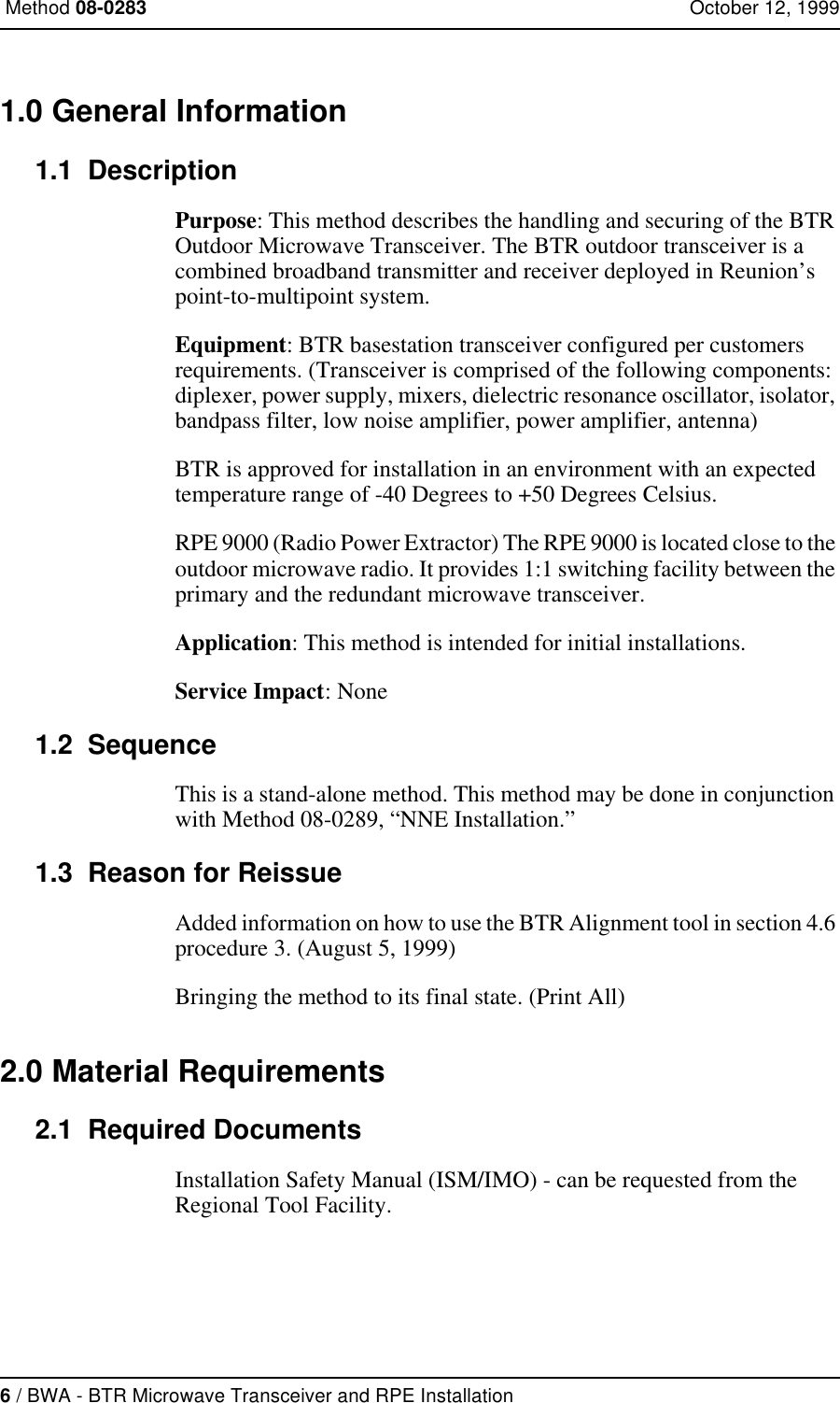 6 / BWA - BTR Microwave Transceiver and RPE Installation Method 08-0283 October 12, 19991.0 General Information1.1  DescriptionPurpose: This method describes the handling and securing of the BTR Outdoor Microwave Transceiver. The BTR outdoor transceiver is a combined broadband transmitter and receiver deployed in Reunion’s point-to-multipoint system.Equipment: BTR basestation transceiver configured per customers requirements. (Transceiver is comprised of the following components: diplexer, power supply, mixers, dielectric resonance oscillator, isolator, bandpass filter, low noise amplifier, power amplifier, antenna)BTR is approved for installation in an environment with an expected temperature range of -40 Degrees to +50 Degrees Celsius.RPE 9000 (Radio Power Extractor) The RPE 9000 is located close to the outdoor microwave radio. It provides 1:1 switching facility between the primary and the redundant microwave transceiver. Application: This method is intended for initial installations.Service Impact: None1.2  SequenceThis is a stand-alone method. This method may be done in conjunction with Method 08-0289, “NNE Installation.”1.3  Reason for ReissueAdded information on how to use the BTR Alignment tool in section 4.6 procedure 3. (August 5, 1999)Bringing the method to its final state. (Print All)2.0 Material Requirements2.1  Required DocumentsInstallation Safety Manual (ISM/IMO) - can be requested from the Regional Tool Facility.