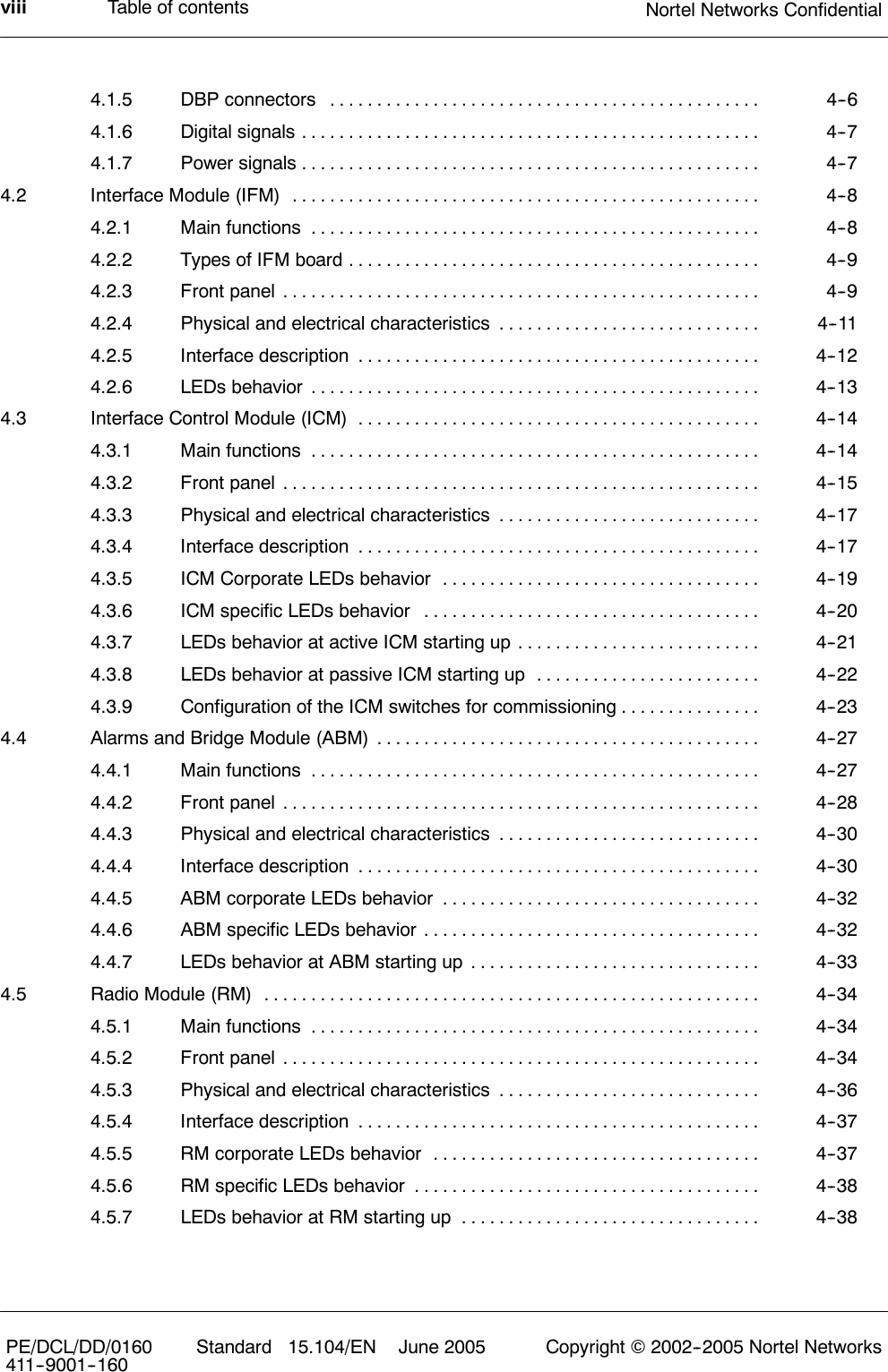 Table of contents Nortel Networks ConfidentialviiiPE/DCL/DD/0160411--9001--160 Standard 15.104/EN June 2005 Copyright ©2002--2005 Nortel Networks4.1.5 DBP connectors 4--6..............................................4.1.6 Digital signals 4--7.................................................4.1.7 Power signals 4--7.................................................4.2 Interface Module (IFM) 4--8..................................................4.2.1 Main functions 4--8................................................4.2.2 Types of IFM board 4--9............................................4.2.3 Front panel 4--9...................................................4.2.4 Physical and electrical characteristics 4--11............................4.2.5 Interface description 4--12...........................................4.2.6 LEDs behavior 4--13................................................4.3 Interface Control Module (ICM) 4--14...........................................4.3.1 Main functions 4--14................................................4.3.2 Front panel 4--15...................................................4.3.3 Physical and electrical characteristics 4--17............................4.3.4 Interface description 4--17...........................................4.3.5 ICM Corporate LEDs behavior 4--19..................................4.3.6 ICM specific LEDs behavior 4--20....................................4.3.7 LEDs behavior at active ICM starting up 4--21..........................4.3.8 LEDs behavior at passive ICM starting up 4--22........................4.3.9 Configuration of the ICM switches for commissioning 4--23...............4.4 Alarms and Bridge Module (ABM) 4--27.........................................4.4.1 Main functions 4--27................................................4.4.2 Front panel 4--28...................................................4.4.3 Physical and electrical characteristics 4--30............................4.4.4 Interface description 4--30...........................................4.4.5 ABM corporate LEDs behavior 4--32..................................4.4.6 ABM specific LEDs behavior 4--32....................................4.4.7 LEDs behavior at ABM starting up 4--33...............................4.5 Radio Module (RM) 4--34.....................................................4.5.1 Main functions 4--34................................................4.5.2 Front panel 4--34...................................................4.5.3 Physical and electrical characteristics 4--36............................4.5.4 Interface description 4--37...........................................4.5.5 RM corporate LEDs behavior 4--37...................................4.5.6 RM specific LEDs behavior 4--38.....................................4.5.7 LEDs behavior at RM starting up 4--38................................