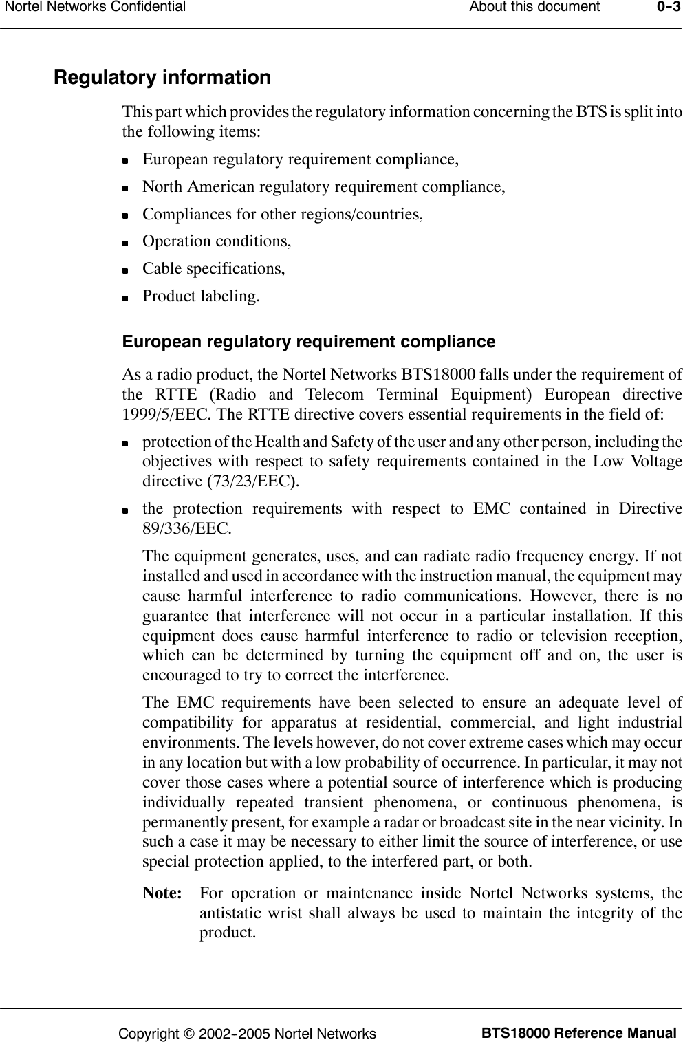 About this documentNortel Networks Confidential 0--3BTS18000 Reference ManualCopyright ©2002--2005 Nortel NetworksRegulatory informationThis part which provides the regulatory information concerning the BTS is split intothe following items:European regulatory requirement compliance,North American regulatory requirement compliance,Compliances for other regions/countries,Operation conditions,Cable specifications,Product labeling.European regulatory requirement complianceAs a radio product, the Nortel Networks BTS18000 falls under the requirement ofthe RTTE (Radio and Telecom Terminal Equipment) European directive1999/5/EEC. The RTTE directive covers essential requirements in the field of:protection of the Health and Safety of the user and any other person, including theobjectives with respect to safety requirements contained in the Low Voltagedirective (73/23/EEC).the protection requirements with respect to EMC contained in Directive89/336/EEC.The equipment generates, uses, and can radiate radio frequency energy. If notinstalled and used in accordance with the instruction manual, the equipment maycause harmful interference to radio communications. However, there is noguarantee that interference will not occur in a particular installation. If thisequipment does cause harmful interference to radio or television reception,which can be determined by turning the equipment off and on, the user isencouraged to try to correct the interference.The EMC requirements have been selected to ensure an adequate level ofcompatibility for apparatus at residential, commercial, and light industrialenvironments. The levels however, do not cover extreme cases which may occurin any location but with a low probability of occurrence. In particular, it may notcover those cases where a potential source of interference which is producingindividually repeated transient phenomena, or continuous phenomena, ispermanently present, for example a radar or broadcast site in the near vicinity. Insuch a case it may be necessary to either limit the source of interference, or usespecial protection applied, to the interfered part, or both.Note: For operation or maintenance inside Nortel Networks systems, theantistatic wrist shall always be used to maintain the integrity of theproduct.