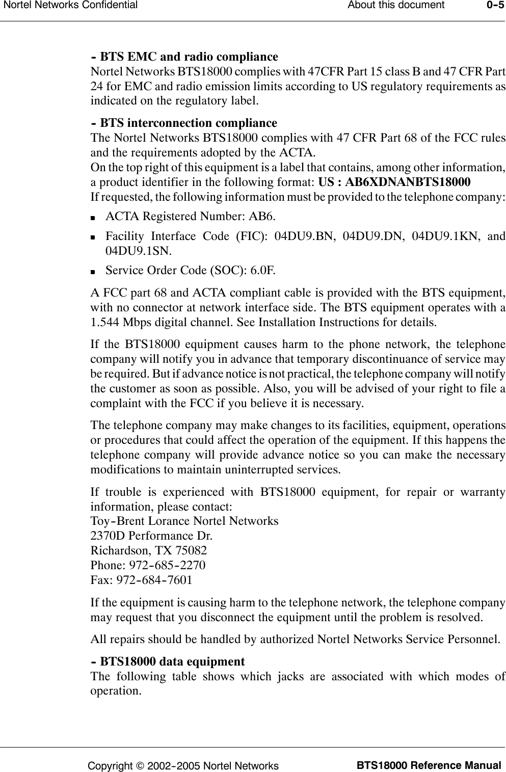 About this documentNortel Networks Confidential 0--5BTS18000 Reference ManualCopyright ©2002--2005 Nortel Networks-- BTS EMC and radio complianceNortel Networks BTS18000 complies with 47CFR Part 15 class B and 47 CFR Part24 for EMC and radio emission limits according to US regulatory requirements asindicated on the regulatory label.-- BTS interconnection complianceThe Nortel Networks BTS18000 complies with 47 CFR Part 68 of the FCC rulesand the requirements adopted by the ACTA.On the top right of this equipment is a label that contains, among other information,a product identifier in the following format: US : AB6XDNANBTS18000If requested, the following information must be provided to the telephone company:ACTA Registered Number: AB6.Facility Interface Code (FIC): 04DU9.BN, 04DU9.DN, 04DU9.1KN, and04DU9.1SN.Service Order Code (SOC): 6.0F.A FCC part 68 and ACTA compliant cable is provided with the BTS equipment,with no connector at network interface side. The BTS equipment operates with a1.544 Mbps digital channel. See Installation Instructions for details.If the BTS18000 equipment causes harm to the phone network, the telephonecompany will notify you in advance that temporary discontinuance of service maybe required. But if advance notice isnot practical, the telephone company will notifythe customer as soon as possible. Also, you will be advised of your right to file acomplaint with the FCC if you believe it is necessary.The telephone company may make changes to its facilities, equipment, operationsor procedures that could affect the operation of the equipment. If this happens thetelephone company will provide advance notice so you can make the necessarymodifications to maintain uninterrupted services.If trouble is experienced with BTS18000 equipment, for repair or warrantyinformation, please contact:Toy--Brent Lorance Nortel Networks2370D Performance Dr.Richardson, TX 75082Phone: 972--685--2270Fax: 972--684--7601If the equipment is causing harm to the telephone network, the telephone companymay request that you disconnect the equipment until the problem is resolved.All repairs should be handled by authorized Nortel Networks Service Personnel.-- BTS18000 data equipmentThe following table shows which jacks are associated with which modes ofoperation.