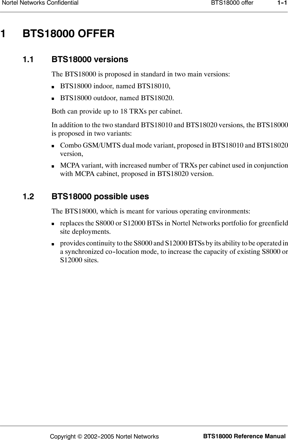 BTS18000 offerNortel Networks Confidential 1--1BTS18000 Reference ManualCopyright ©2002--2005 Nortel Networks1 BTS18000 OFFER1.1 BTS18000 versionsThe BTS18000 is proposed in standard in two main versions:BTS18000 indoor, named BTS18010,BTS18000 outdoor, named BTS18020.Both can provide up to 18 TRXs per cabinet.In addition to the two standard BTS18010 and BTS18020 versions, the BTS18000is proposed in two variants:Combo GSM/UMTS dual mode variant, proposed in BTS18010 and BTS18020version,MCPA variant, with increased number of TRXs per cabinet used in conjunctionwith MCPA cabinet, proposed in BTS18020 version.1.2 BTS18000 possible usesThe BTS18000, which is meant for various operating environments:replaces the S8000 or S12000 BTSs in Nortel Networks portfolio for greenfieldsite deployments.provides continuity to the S8000 and S12000 BTSs by its ability to be operated ina synchronized co--location mode, to increase the capacity of existing S8000 orS12000 sites.