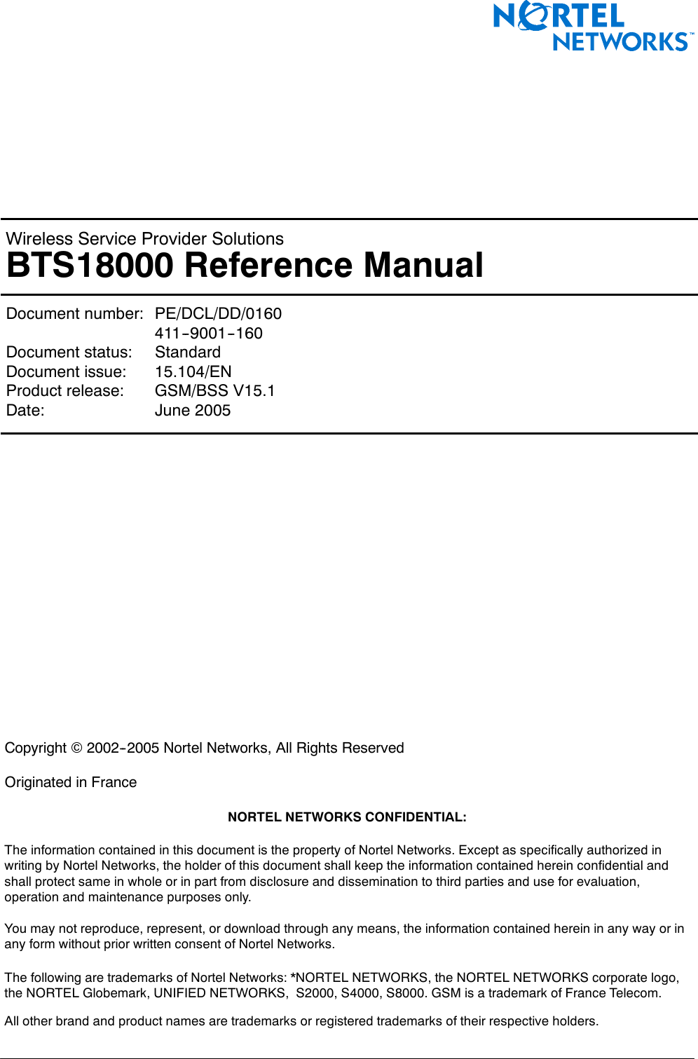 &lt; 142 &gt; : BTS18000 Reference ManualWireless Service Provider SolutionsBTS18000 Reference ManualDocument number: PE/DCL/DD/0160411--9001--160Document status: StandardDocument issue: 15.104/ENProduct release: GSM/BSS V15.1Date: June 2005Copyright ©2002--2005 Nortel Networks, All Rights ReservedOriginated in FranceNORTEL NETWORKS CONFIDENTIAL:The information contained in this document is the property of Nortel Networks. Except as specifically authorized inwriting by Nortel Networks, the holder of this document shall keep the information contained herein confidential andshall protect same in whole or in part from disclosure and dissemination to third parties and use for evaluation,operation and maintenance purposes only.You may not reproduce, represent, or download through any means, the information contained herein in any way or inany form without prior written consent of Nortel Networks.The following are trademarks of Nortel Networks: *NORTEL NETWORKS, the NORTEL NETWORKS corporate logo,the NORTEL Globemark, UNIFIED NETWORKS, S2000, S4000, S8000. GSM is a trademark of France Telecom.All other brand and product names are trademarks or registered trademarks of their respective holders.