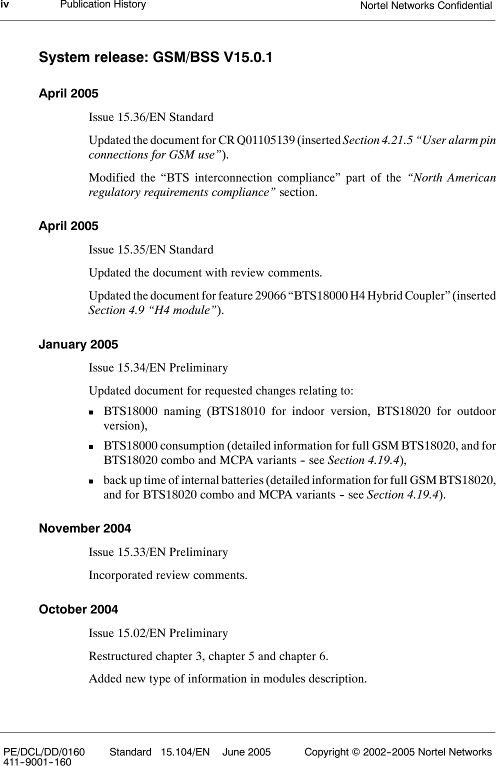 Publication History Nortel Networks ConfidentialivPE/DCL/DD/0160411--9001--160 Standard 15.104/EN June 2005 Copyright ©2002--2005 Nortel NetworksSystem release: GSM/BSS V15.0.1April 2005Issue 15.36/EN StandardUpdated the document for CR Q01105139 (inserted Section 4.21.5 “User alarm pinconnections for GSM use”).Modified the “BTS interconnection compliance” part of the “North Americanregulatory requirements compliance” section.April 2005Issue 15.35/EN StandardUpdated the document with review comments.Updated the document for feature 29066 “BTS18000 H4 Hybrid Coupler” (insertedSection 4.9 “H4 module”).January 2005Issue 15.34/EN PreliminaryUpdated document for requested changes relating to:BTS18000 naming (BTS18010 for indoor version, BTS18020 for outdoorversion),BTS18000 consumption (detailed information for full GSM BTS18020, and forBTS18020 combo and MCPA variants -- see Section 4.19.4),back up time of internal batteries (detailed information for full GSM BTS18020,and for BTS18020 combo and MCPA variants -- see Section 4.19.4).November 2004Issue 15.33/EN PreliminaryIncorporated review comments.October 2004Issue 15.02/EN PreliminaryRestructured chapter 3, chapter 5 and chapter 6.Added new type of information in modules description.