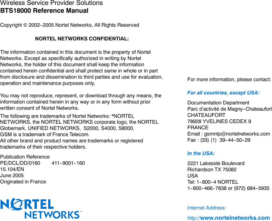 Wireless Service Provider SolutionsBTS18000 Reference ManualCopyright ©2002--2005 Nortel Networks, All Rights ReservedNORTEL NETWORKS CONFIDENTIAL:The information contained in this document is the property of NortelNetworks. Except as specifically authorized in writing by NortelNetworks, the holder of this document shall keep the informationcontained herein confidential and shall protect same in whole or in partfrom disclosure and dissemination to third parties and use for evaluation,operation and maintenance purposes only.You may not reproduce, represent, or download through any means, theinformation contained herein in any way or in any form without priorwritten consent of Nortel Networks.The following are trademarks of Nortel Networks: *NORTELNETWORKS, the NORTEL NETWORKS corporate logo, the NORTELGlobemark, UNIFIED NETWORKS, S2000, S4000, S8000.GSM is a trademark of France Telecom.All other brand and product names are trademarks or registeredtrademarks of their respective holders.Publication ReferencePE/DCL/DD/0160 411--9001--16015.104/ENJune 2005Originated in FranceFor more information, please contact:For all countries, except USA:Documentation DepartmentParc d’activité de Magny--ChateaufortCHATEAUFORT78928 YVELINES CEDEX 9FRANCEEmail : gsmntp@nortelnetworks.comFax : (33) (1) 39--44--50--29In the USA:2221 Lakeside BoulevardRichardson TX 75082USATel: 1--800--4 NORTEL1--800--466--7838 or (972) 684--5935Internet Address:http://www.nortelnetworks.com