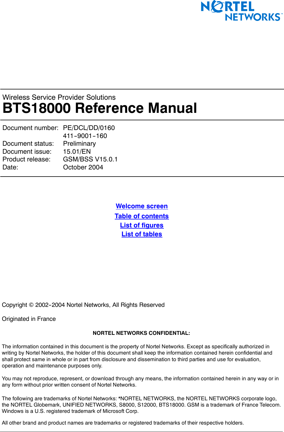 &lt; 142 &gt; : BTS18000 Reference ManualWireless Service Provider SolutionsBTS18000 Reference ManualDocument number: PE/DCL/DD/0160411--9001--160Document status: PreliminaryDocument issue: 15.01/ENProduct release: GSM/BSS V15.0.1Date: October 2004Welcome screenTable of contentsList of figuresList of tablesCopyright ©2002--2004 Nortel Networks, All Rights ReservedOriginated in FranceNORTEL NETWORKS CONFIDENTIAL:The information contained in this document is the property of Nortel Networks. Except as specifically authorized inwriting by Nortel Networks, the holder of this document shall keep the information contained herein confidential andshall protect same in whole or in part from disclosure and dissemination to third parties and use for evaluation,operation and maintenance purposes only.You may not reproduce, represent, or download through any means, the information contained herein in any way or inany form without prior written consent of Nortel Networks.The following are trademarks of Nortel Networks: *NORTEL NETWORKS, the NORTEL NETWORKS corporate logo,the NORTEL Globemark, UNIFIED NETWORKS, S8000, S12000, BTS18000. GSM is a trademark of France Telecom.Windows is a U.S. registered trademark of Microsoft Corp.All other brand and product names are trademarks or registered trademarks of their respective holders.