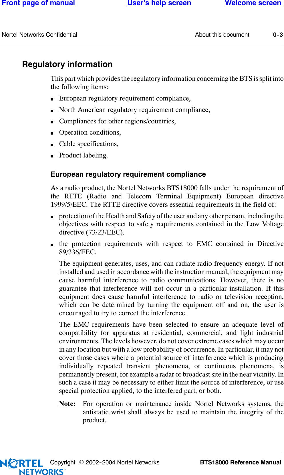 About this documentFront page of manual Welcome screenUser’s help screenNortel Networks Confidential 0--3BTS18000 Reference ManualCopyright E2002--2004 Nortel NetworksRegulatory informationThis part which provides the regulatory information concerning the BTS is split intothe following items:European regulatory requirement compliance,North American regulatory requirement compliance,Compliances for other regions/countries,Operation conditions,Cable specifications,Product labeling.European regulatory requirement complianceAs a radio product, the Nortel Networks BTS18000 falls under the requirement ofthe RTTE (Radio and Telecom Terminal Equipment) European directive1999/5/EEC. The RTTE directive covers essential requirements in the field of:protection of the Health and Safety of the user and any other person, including theobjectives with respect to safety requirements contained in the Low Voltagedirective (73/23/EEC).the protection requirements with respect to EMC contained in Directive89/336/EEC.The equipment generates, uses, and can radiate radio frequency energy. If notinstalled and used in accordance with the instruction manual, the equipment maycause harmful interference to radio communications. However, there is noguarantee that interference will not occur in a particular installation. If thisequipment does cause harmful interference to radio or television reception,which can be determined by turning the equipment off and on, the user isencouraged to try to correct the interference.The EMC requirements have been selected to ensure an adequate level ofcompatibility for apparatus at residential, commercial, and light industrialenvironments. The levels however, do not cover extreme cases which may occurin any location but with a low probability of occurrence. In particular, it may notcover those cases where a potential source of interference which is producingindividually repeated transient phenomena, or continuous phenomena, ispermanently present, for example a radar or broadcast site in the near vicinity. Insuch a case it may be necessary to either limit the source of interference, or usespecial protection applied, to the interfered part, or both.Note: For operation or maintenance inside Nortel Networks systems, theantistatic wrist shall always be used to maintain the integrity of theproduct.