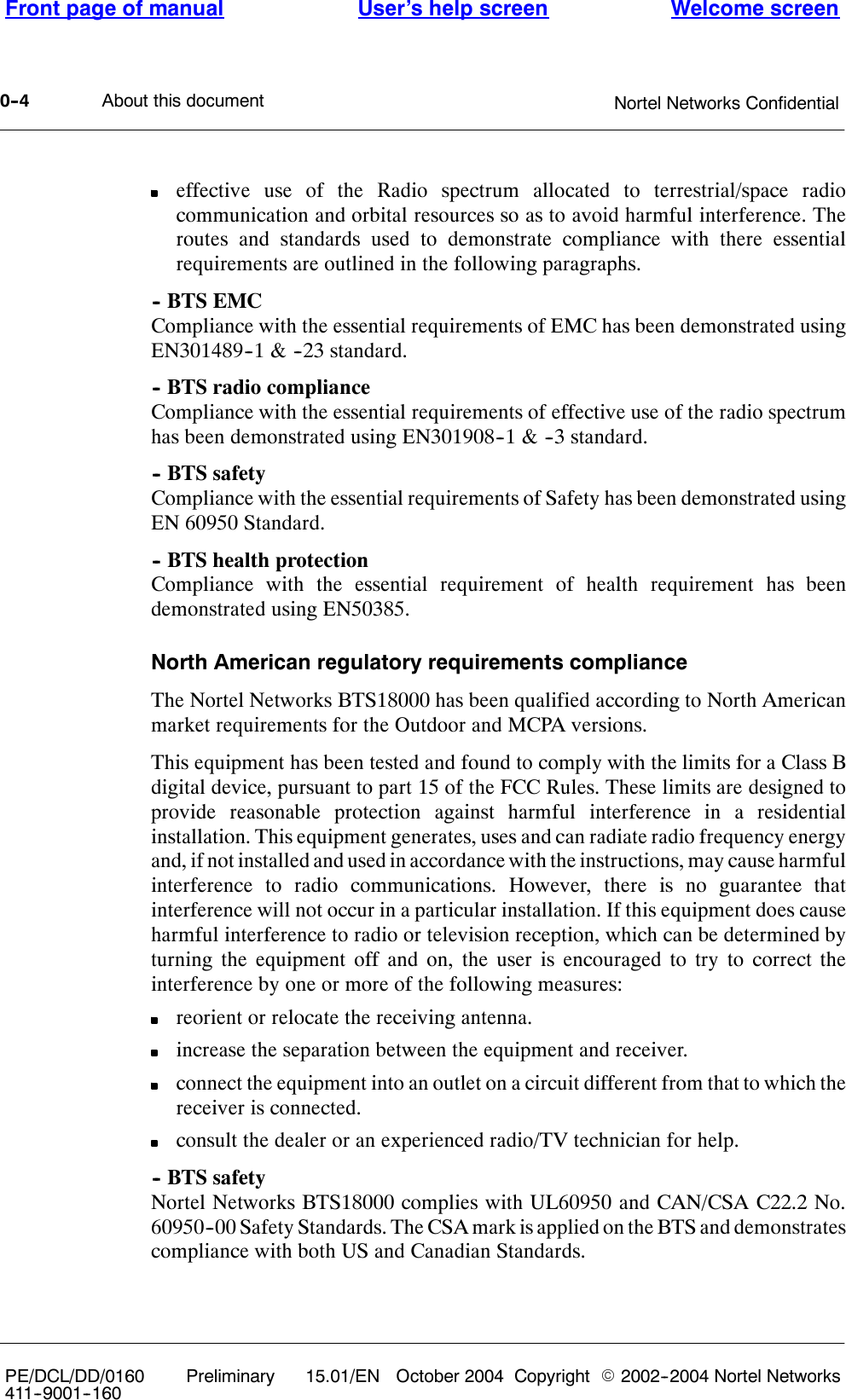 About this documentFront page of manual Welcome screenUser’s help screenNortel Networks Confidential0--4PE/DCL/DD/0160411--9001--160Preliminary 15.01/EN October 2004 Copyright E2002--2004 Nortel Networkseffective use of the Radio spectrum allocated to terrestrial/space radiocommunication and orbital resources so as to avoid harmful interference. Theroutes and standards used to demonstrate compliance with there essentialrequirements are outlined in the following paragraphs.-- BTS EMCCompliance with the essential requirements of EMC has been demonstrated usingEN301489--1 &amp; --23 standard.-- BTS radio complianceCompliance with the essential requirements of effective use of the radio spectrumhas been demonstrated using EN301908--1 &amp; --3 standard.-- BTS safetyCompliance with the essential requirements of Safety has been demonstrated usingEN 60950 Standard.-- BTS health protectionCompliance with the essential requirement of health requirement has beendemonstrated using EN50385.North American regulatory requirements complianceThe Nortel Networks BTS18000 has been qualified according to North Americanmarket requirements for the Outdoor and MCPA versions.This equipment has been tested and found to comply with the limits for a Class Bdigital device, pursuant to part 15 of the FCC Rules. These limits are designed toprovide reasonable protection against harmful interference in a residentialinstallation. This equipment generates, uses and can radiate radio frequency energyand, if not installed and used in accordance with the instructions, may cause harmfulinterference to radio communications. However, there is no guarantee thatinterference will not occur in a particular installation. If this equipment does causeharmful interference to radio or television reception, which can be determined byturning the equipment off and on, the user is encouraged to try to correct theinterference by one or more of the following measures:reorient or relocate the receiving antenna.increase the separation between the equipment and receiver.connect the equipment into an outlet on a circuit different from that to which thereceiver is connected.consult the dealer or an experienced radio/TV technician for help.-- BTS safetyNortel Networks BTS18000 complies with UL60950 and CAN/CSA C22.2 No.60950--00 Safety Standards. The CSA mark is applied on the BTS and demonstratescompliance with both US and Canadian Standards.