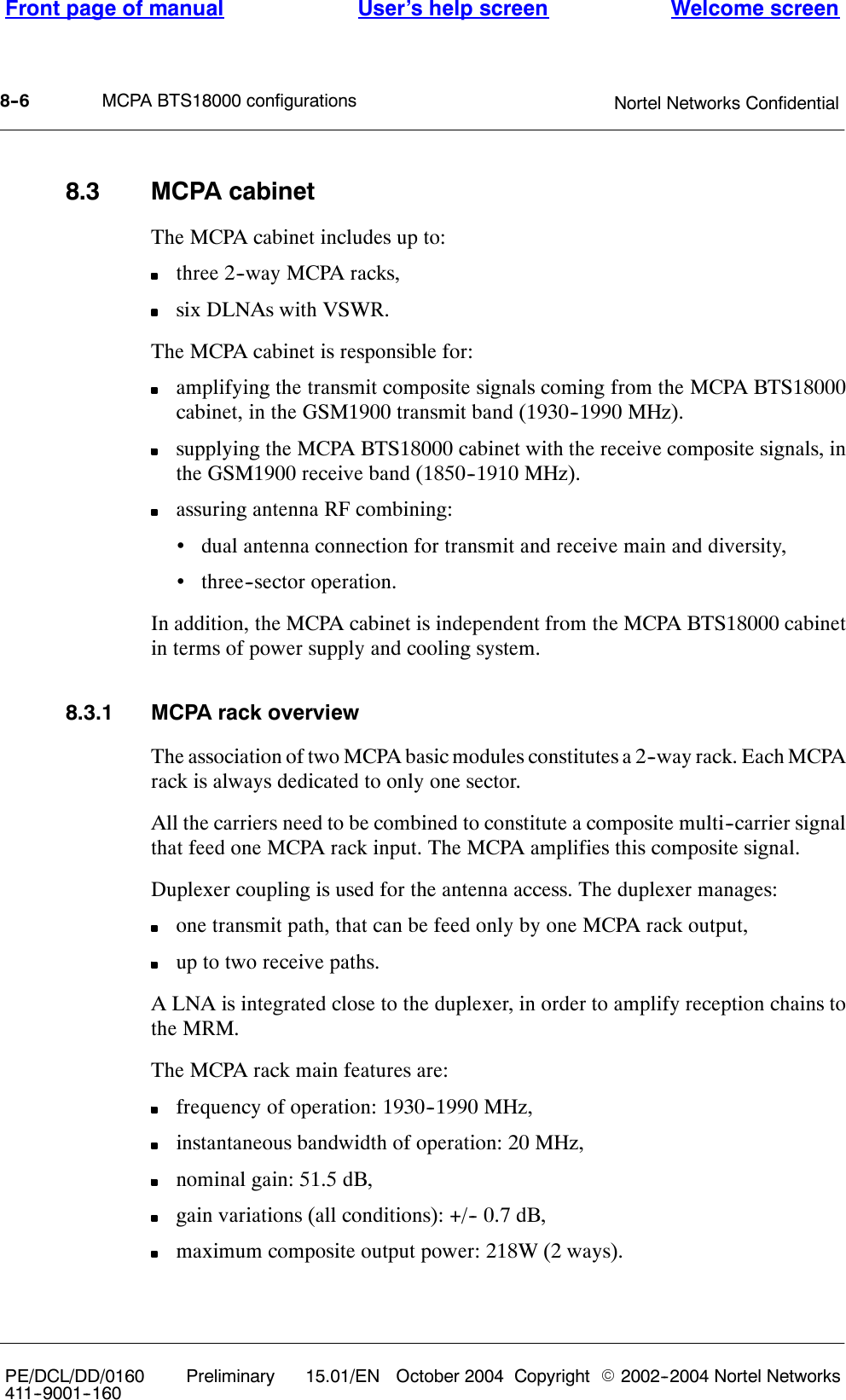 MCPA BTS18000 configurationsFront page of manual Welcome screenUser’s help screenNortel Networks Confidential8--6PE/DCL/DD/0160411--9001--160Preliminary 15.01/EN October 2004 Copyright E2002--2004 Nortel Networks8.3 MCPA cabinetThe MCPA cabinet includes up to:three 2--way MCPA racks,six DLNAs with VSWR.The MCPA cabinet is responsible for:amplifying the transmit composite signals coming from the MCPA BTS18000cabinet, in the GSM1900 transmit band (1930--1990 MHz).supplying the MCPA BTS18000 cabinet with the receive composite signals, inthe GSM1900 receive band (1850--1910 MHz).assuring antenna RF combining:•dual antenna connection for transmit and receive main and diversity,•three--sector operation.In addition, the MCPA cabinet is independent from the MCPA BTS18000 cabinetin terms of power supply and cooling system.8.3.1 MCPA rack overviewThe association of two MCPA basic modules constitutes a 2--way rack. Each MCPArack is always dedicated to only one sector.All the carriers need to be combined to constitute a composite multi--carrier signalthat feed one MCPA rack input. The MCPA amplifies this composite signal.Duplexer coupling is used for the antenna access. The duplexer manages:one transmit path, that can be feed only by one MCPA rack output,up to two receive paths.A LNA is integrated close to the duplexer, in order to amplify reception chains tothe MRM.The MCPA rack main features are:frequency of operation: 1930--1990 MHz,instantaneous bandwidth of operation: 20 MHz,nominal gain: 51.5 dB,gain variations (all conditions): +/-- 0.7 dB,maximum composite output power: 218W (2 ways).