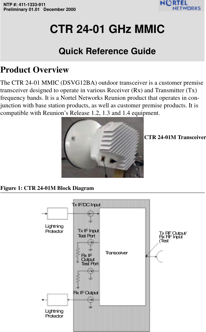 NTP #: 411-1333-911Preliminary 01.01   December 2000CTR 24-01 GHz MMICQuick Reference GuideProduct OverviewThe CTR 24-01 MMIC (DSVG12BA) outdoor transceiver is a customer premise transceiver designed to operate in various Receiver (Rx) and Transmitter (Tx) frequency bands. It is a Nortel Networks Reunion product that operates in con-junction with base station products, as well as customer premise products. It is compatible with Reunion’s Release 1.2, 1.3 and 1.4 equipment.Figure 1: CTR 24-01M Block DiagramRx IF Tx IF/DC InputTransceiverLightningProtectorLightningProtectorRx RF Input(TestTx RF Output/Test Por tTx IF InputTest  Por tRx IF OutputOutputCTR 24-01M Transceiver