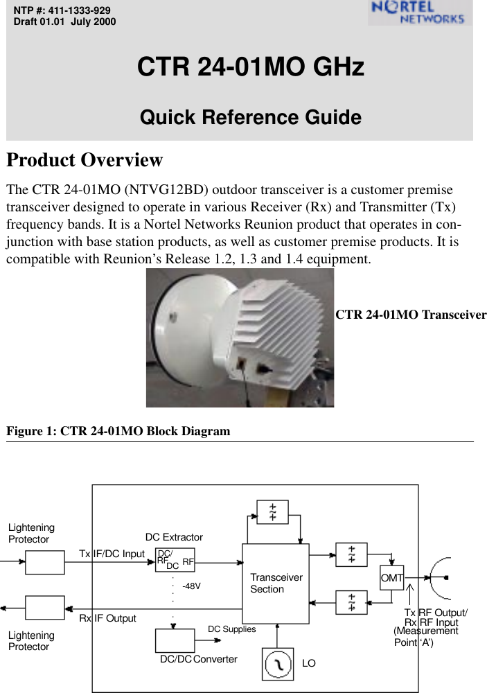 NTP #: 411-1333-929Draft 01.01  July 2000CTR 24-01MO GHz Quick Reference GuideProduct OverviewThe CTR 24-01MO (NTVG12BD) outdoor transceiver is a customer premise transceiver designed to operate in various Receiver (Rx) and Transmitter (Tx) frequency bands. It is a Nortel Networks Reunion product that operates in con-junction with base station products, as well as customer premise products. It is compatible with Reunion’s Release 1.2, 1.3 and 1.4 equipment.Figure 1: CTR 24-01MO Block DiagramLORx IF OutputDC/DCTx IF/DC InputDC ExtractorTransceiverLighteningSectionProtectorLighteningProtectorRx RF Input(Measurement Tx RF Output/ConverterDC/-48VRF RFDCOMTDC SuppliesPoint ‘A’)CTR 24-01MO Transceiver