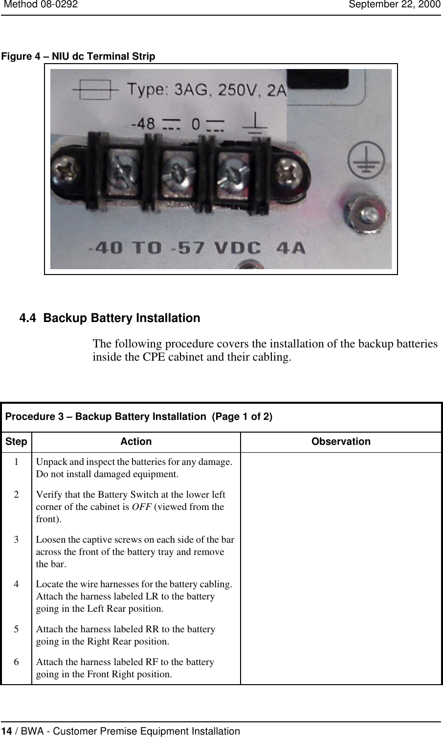 14 / BWA - Customer Premise Equipment Installation   Method 08-0292   September 22, 2000Figure 4 – NIU dc Terminal Strip  4.4  Backup Battery InstallationThe following procedure covers the installation of the backup batteries inside the CPE cabinet and their cabling.  Procedure 3 – Backup Battery Installation  (Page 1 of 2)Step Action Observation1Unpack and inspect the batteries for any damage.  Do not install damaged equipment.  2Verify that the Battery Switch at the lower left corner of the cabinet is OFF (viewed from the front).3Loosen the captive screws on each side of the bar across the front of the battery tray and remove the bar.4Locate the wire harnesses for the battery cabling.  Attach the harness labeled LR to the battery going in the Left Rear position.5Attach the harness labeled RR to the battery going in the Right Rear position.6Attach the harness labeled RF to the battery going in the Front Right position.
