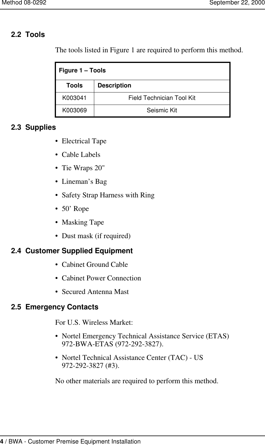 4 / BWA - Customer Premise Equipment Installation   Method 08-0292   September 22, 20002.2  ToolsThe tools listed in Figure 1 are required to perform this method. 2.3  Supplies•Electrical Tape•Cable Labels•Tie Wraps 20&quot;•Lineman’s Bag•Safety Strap Harness with Ring•50’ Rope•Masking Tape•Dust mask (if required)2.4  Customer Supplied Equipment•Cabinet Ground Cable•Cabinet Power Connection•Secured Antenna Mast2.5  Emergency ContactsFor U.S. Wireless Market:•Nortel Emergency Technical Assistance Service (ETAS)972-BWA-ETAS (972-292-3827).•Nortel Technical Assistance Center (TAC) - US972-292-3827 (#3).No other materials are required to perform this method.Figure 1 – ToolsTools DescriptionK003041 Field Technician Tool KitK003069 Seismic Kit