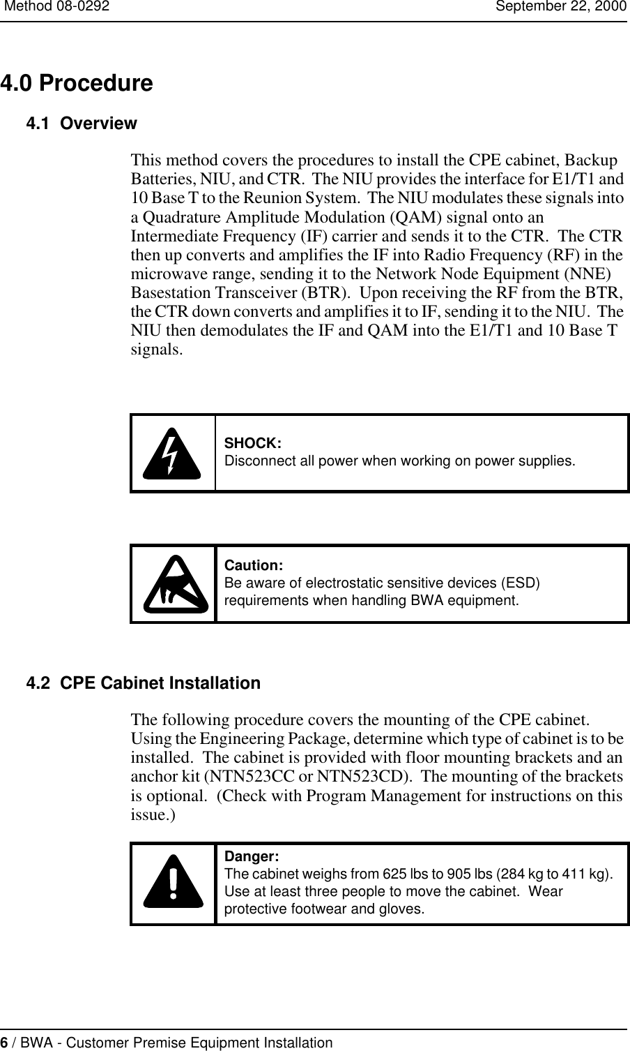 6 / BWA - Customer Premise Equipment Installation   Method 08-0292   September 22, 20004.0 Procedure4.1  OverviewThis method covers the procedures to install the CPE cabinet, Backup Batteries, NIU, and CTR.  The NIU provides the interface for E1/T1 and 10 Base T to the Reunion System.  The NIU modulates these signals into a Quadrature Amplitude Modulation (QAM) signal onto an Intermediate Frequency (IF) carrier and sends it to the CTR.  The CTR then up converts and amplifies the IF into Radio Frequency (RF) in the microwave range, sending it to the Network Node Equipment (NNE) Basestation Transceiver (BTR).  Upon receiving the RF from the BTR, the CTR down converts and amplifies it to IF, sending it to the NIU.  The NIU then demodulates the IF and QAM into the E1/T1 and 10 Base T signals.4.2  CPE Cabinet InstallationThe following procedure covers the mounting of the CPE cabinet.  Using the Engineering Package, determine which type of cabinet is to be installed.  The cabinet is provided with floor mounting brackets and an anchor kit (NTN523CC or NTN523CD).  The mounting of the brackets is optional.  (Check with Program Management for instructions on this issue.)  SHOCK:Disconnect all power when working on power supplies.Caution:Be aware of electrostatic sensitive devices (ESD) requirements when handling BWA equipment.Danger:The cabinet weighs from 625 lbs to 905 lbs (284 kg to 411 kg).  Use at least three people to move the cabinet.  Wear protective footwear and gloves.