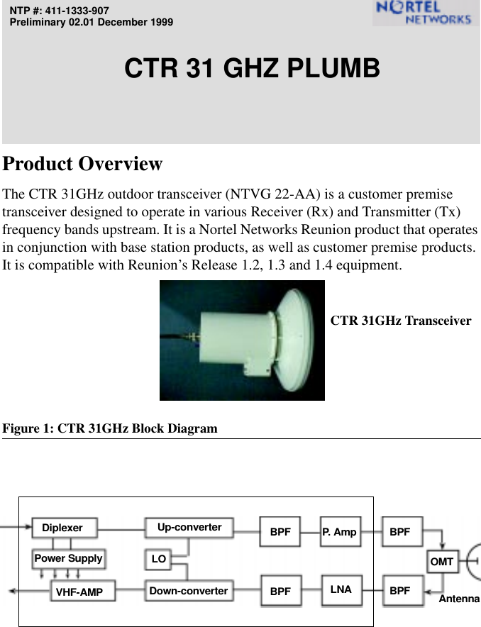 NTP #: 411-1333-907Preliminary 02.01 December 1999CTR 31 GHZ PLUMBProduct OverviewThe CTR 31GHz outdoor transceiver (NTVG 22-AA) is a customer premise transceiver designed to operate in various Receiver (Rx) and Transmitter (Tx) frequency bands upstream. It is a Nortel Networks Reunion product that operates in conjunction with base station products, as well as customer premise products. It is compatible with Reunion’s Release 1.2, 1.3 and 1.4 equipment.Figure 1: CTR 31GHz Block DiagramP. AmpLNADown-converterVHF-AMPPower SupplyAntennaDiplexer Up-converterBPFBPFBPFBPFOMTLOCTR 31GHz Transceiver