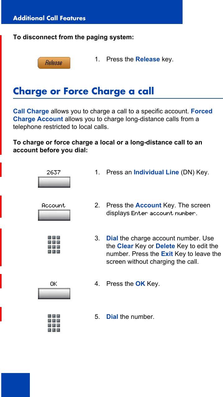 Additional Call Features100To disconnect from the paging system:Charge or Force Charge a callCall Charge allows you to charge a call to a specific account. Forced Charge Account allows you to charge long-distance calls from a telephone restricted to local calls.To charge or force charge a local or a long-distance call to an account before you dial:1. Press the Release key.1. Press an Individual Line (DN) Key.2. Press the Account Key. The screen displays Enter account number.3. Dial the charge account number. Use the Clear Key or Delete Key to edit the number. Press the Exit Key to leave the screen without charging the call.4. Press the OK Key.5. Dial the number.2637AccountOK
