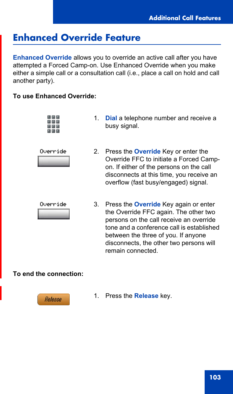 Additional Call Features103Enhanced Override FeatureEnhanced Override allows you to override an active call after you have attempted a Forced Camp-on. Use Enhanced Override when you make either a simple call or a consultation call (i.e., place a call on hold and call another party).To use Enhanced Override:To end the connection:1. Dial a telephone number and receive a busy signal.2. Press the Override Key or enter the Override FFC to initiate a Forced Camp-on. If either of the persons on the call disconnects at this time, you receive an overflow (fast busy/engaged) signal.3. Press the Override Key again or enter the Override FFC again. The other two persons on the call receive an override tone and a conference call is established between the three of you. If anyone disconnects, the other two persons will remain connected.1. Press the Release key.OverrideOverride