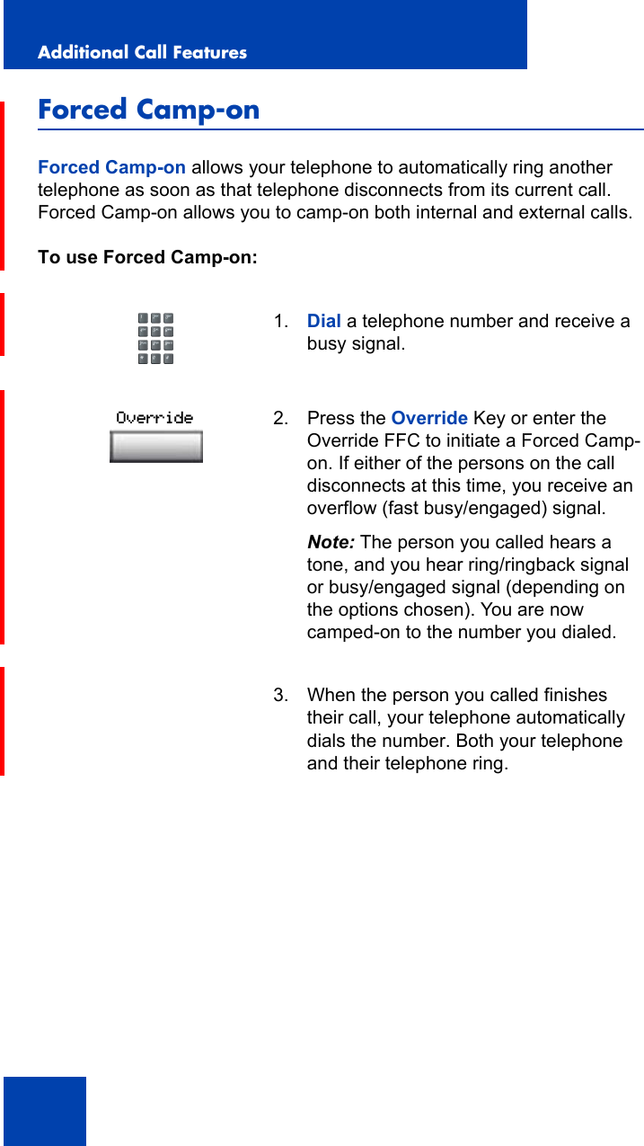 Additional Call Features104Forced Camp-onForced Camp-on allows your telephone to automatically ring another telephone as soon as that telephone disconnects from its current call. Forced Camp-on allows you to camp-on both internal and external calls.To use Forced Camp-on:1. Dial a telephone number and receive a busy signal.2. Press the Override Key or enter the Override FFC to initiate a Forced Camp-on. If either of the persons on the call disconnects at this time, you receive an overflow (fast busy/engaged) signal.Note: The person you called hears a tone, and you hear ring/ringback signal or busy/engaged signal (depending on the options chosen). You are now camped-on to the number you dialed.3. When the person you called finishes their call, your telephone automatically dials the number. Both your telephone and their telephone ring.Override
