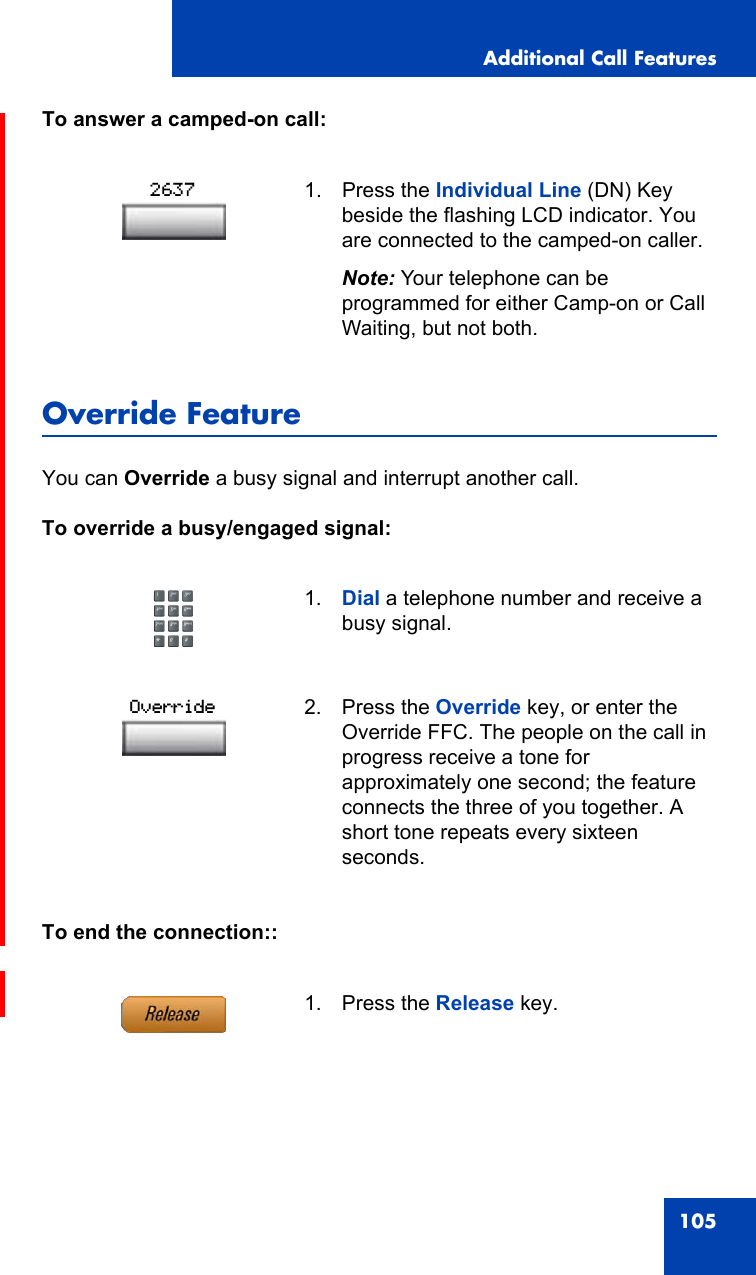 Additional Call Features105To answer a camped-on call:Override FeatureYou can Override a busy signal and interrupt another call.To override a busy/engaged signal:To end the connection::1. Press the Individual Line (DN) Key beside the flashing LCD indicator. You are connected to the camped-on caller.Note: Your telephone can be programmed for either Camp-on or Call Waiting, but not both.1. Dial a telephone number and receive a busy signal.2. Press the Override key, or enter the Override FFC. The people on the call in progress receive a tone for approximately one second; the feature connects the three of you together. A short tone repeats every sixteen seconds.1. Press the Release key.2637Override