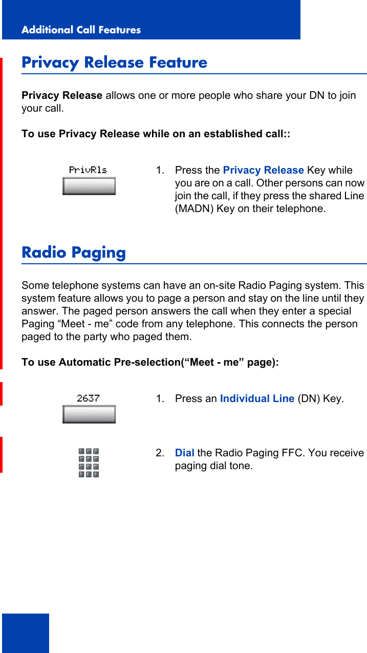 Additional Call Features106Privacy Release FeaturePrivacy Release allows one or more people who share your DN to join your call.To use Privacy Release while on an established call::Radio PagingSome telephone systems can have an on-site Radio Paging system. This system feature allows you to page a person and stay on the line until they answer. The paged person answers the call when they enter a special Paging “Meet - me” code from any telephone. This connects the person paged to the party who paged them.To use Automatic Pre-selection(“Meet - me” page):1. Press the Privacy Release Key while you are on a call. Other persons can now join the call, if they press the shared Line (MADN) Key on their telephone.1. Press an Individual Line (DN) Key.2. Dial the Radio Paging FFC. You receive paging dial tone.PrivRls2637