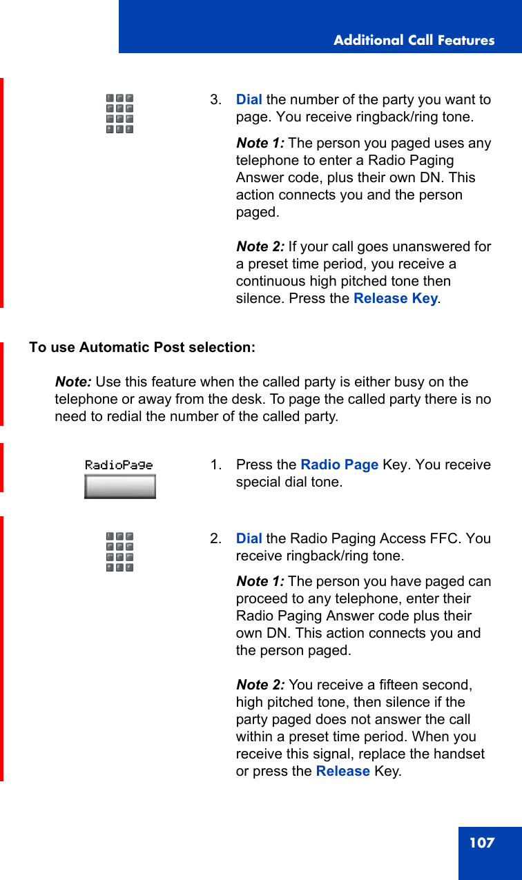 Additional Call Features107To use Automatic Post selection:Note: Use this feature when the called party is either busy on the telephone or away from the desk. To page the called party there is no need to redial the number of the called party.3. Dial the number of the party you want to page. You receive ringback/ring tone.Note 1: The person you paged uses any telephone to enter a Radio Paging Answer code, plus their own DN. This action connects you and the person paged.Note 2: If your call goes unanswered for a preset time period, you receive a continuous high pitched tone then silence. Press the Release Key.1. Press the Radio Page Key. You receive special dial tone.2. Dial the Radio Paging Access FFC. You receive ringback/ring tone.Note 1: The person you have paged can proceed to any telephone, enter their Radio Paging Answer code plus their own DN. This action connects you and the person paged.Note 2: You receive a fifteen second, high pitched tone, then silence if the party paged does not answer the call within a preset time period. When you receive this signal, replace the handset or press the Release Key.RadioPage