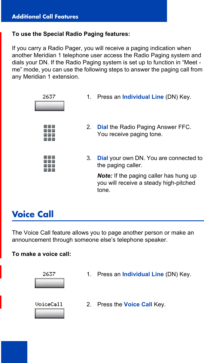 Additional Call Features108To use the Special Radio Paging features:If you carry a Radio Pager, you will receive a paging indication when another Meridian 1 telephone user access the Radio Paging system and dials your DN. If the Radio Paging system is set up to function in “Meet - me” mode, you can use the following steps to answer the paging call from any Meridian 1 extension.Voice CallThe Voice Call feature allows you to page another person or make an announcement through someone else’s telephone speaker.To make a voice call:1. Press an Individual Line (DN) Key.2. Dial the Radio Paging Answer FFC.  You receive paging tone.3. Dial your own DN. You are connected to the paging caller.Note: If the paging caller has hung up you will receive a steady high-pitched tone.1. Press an Individual Line (DN) Key.2. Press the Voice Call Key.26372637VoiceCall