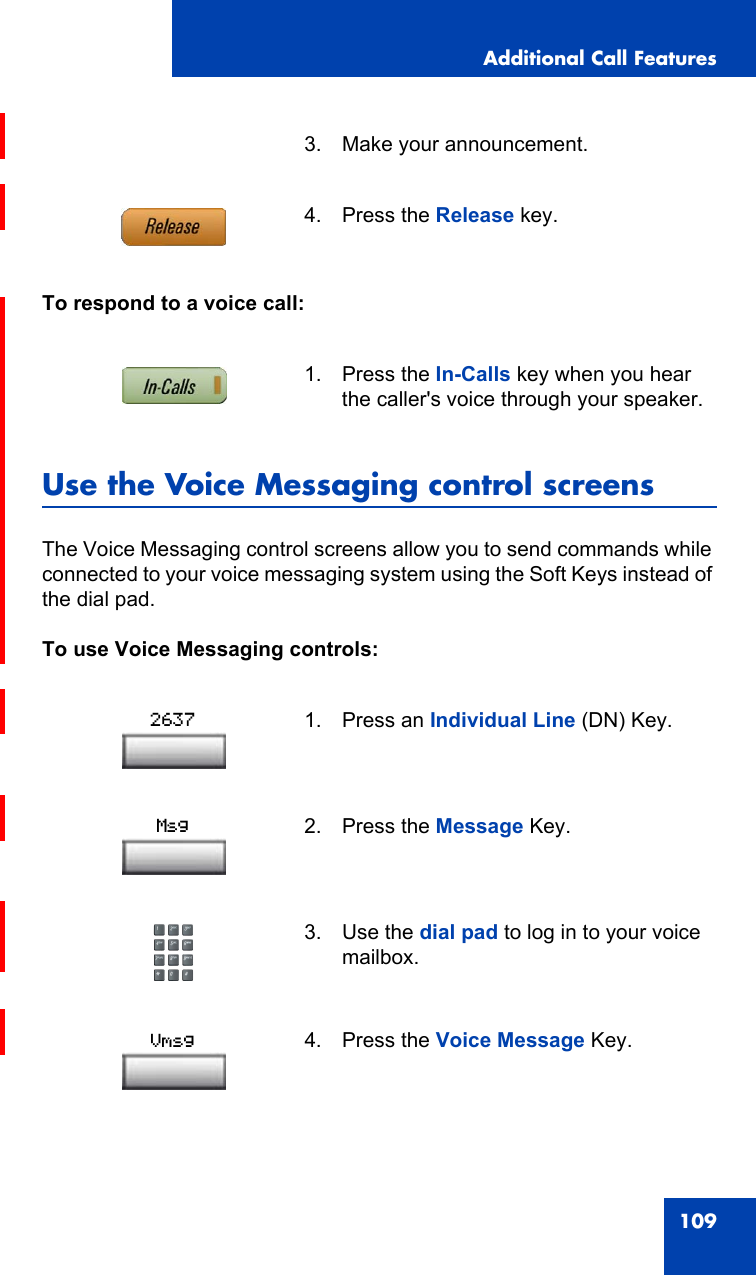 Additional Call Features109To respond to a voice call:Use the Voice Messaging control screensThe Voice Messaging control screens allow you to send commands while connected to your voice messaging system using the Soft Keys instead of the dial pad.To use Voice Messaging controls:3. Make your announcement.4. Press the Release key.1. Press the In-Calls key when you hear the caller&apos;s voice through your speaker.1. Press an Individual Line (DN) Key.2. Press the Message Key.3. Use the dial pad to log in to your voice mailbox.4. Press the Voice Message Key.2637MsgVmsg