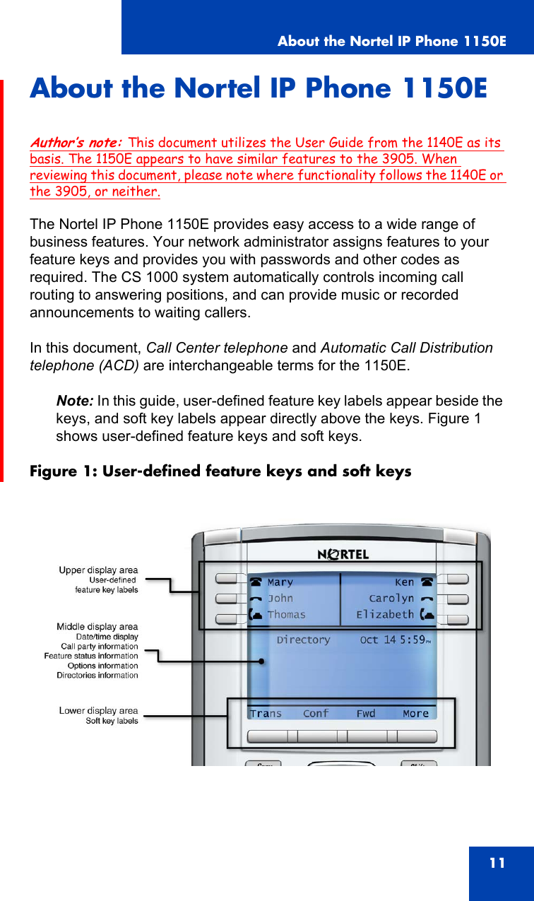 About the Nortel IP Phone 1150E11About the Nortel IP Phone 1150EAuthor’s note: This document utilizes the User Guide from the 1140E as its basis. The 1150E appears to have similar features to the 3905. When reviewing this document, please note where functionality follows the 1140E or the 3905, or neither.The Nortel IP Phone 1150E provides easy access to a wide range of business features. Your network administrator assigns features to your feature keys and provides you with passwords and other codes as required. The CS 1000 system automatically controls incoming call routing to answering positions, and can provide music or recorded announcements to waiting callers.In this document, Call Center telephone and Automatic Call Distribution telephone (ACD) are interchangeable terms for the 1150E.Note: In this guide, user-defined feature key labels appear beside the keys, and soft key labels appear directly above the keys. Figure 1 shows user-defined feature keys and soft keys.Figure 1: User-defined feature keys and soft keys