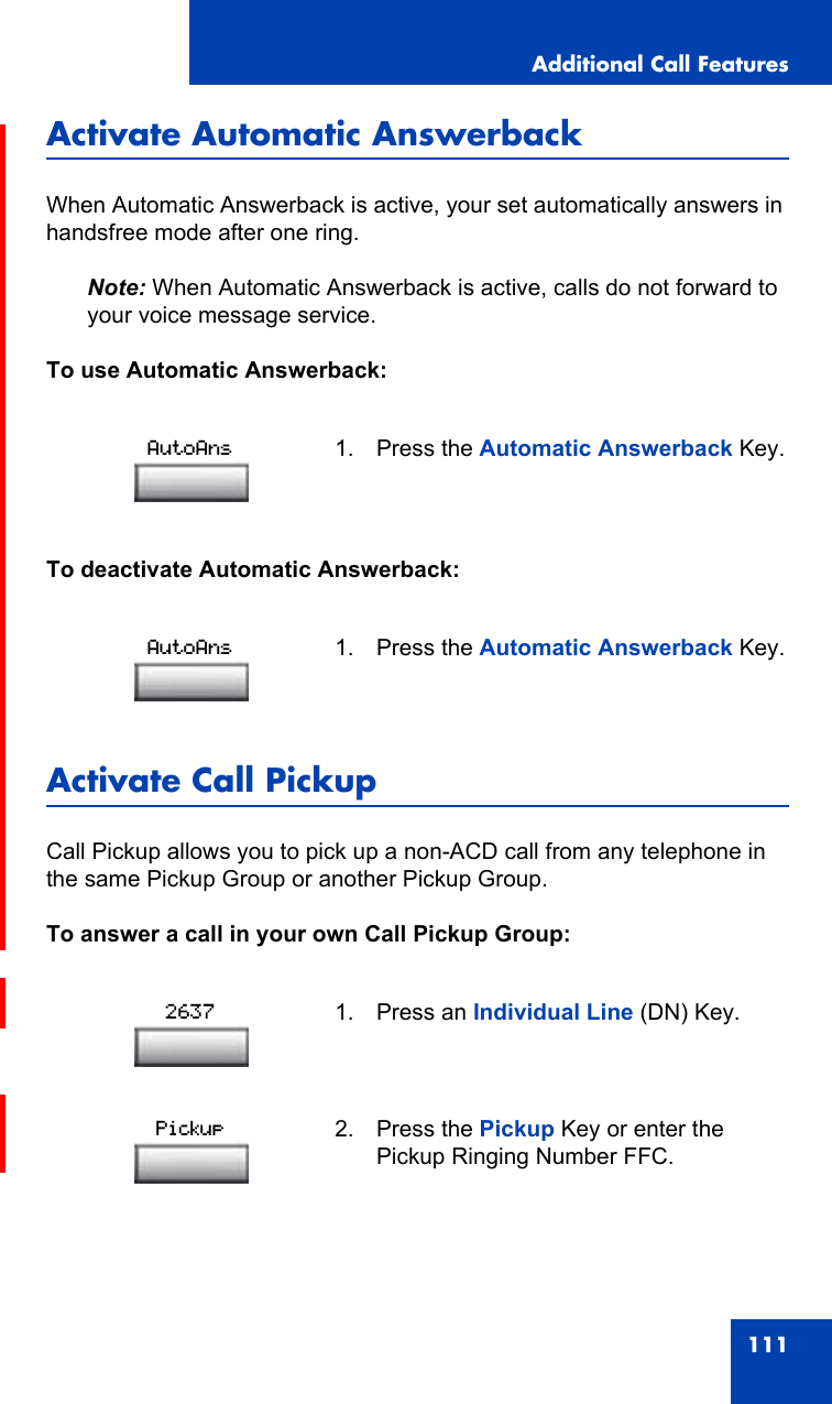 Additional Call Features111Activate Automatic AnswerbackWhen Automatic Answerback is active, your set automatically answers in handsfree mode after one ring.Note: When Automatic Answerback is active, calls do not forward to your voice message service.To use Automatic Answerback:To deactivate Automatic Answerback:Activate Call Pickup Call Pickup allows you to pick up a non-ACD call from any telephone in the same Pickup Group or another Pickup Group.To answer a call in your own Call Pickup Group:1. Press the Automatic Answerback Key.1. Press the Automatic Answerback Key.1. Press an Individual Line (DN) Key.2. Press the Pickup Key or enter the Pickup Ringing Number FFC.AutoAnsAutoAns2637Pickup
