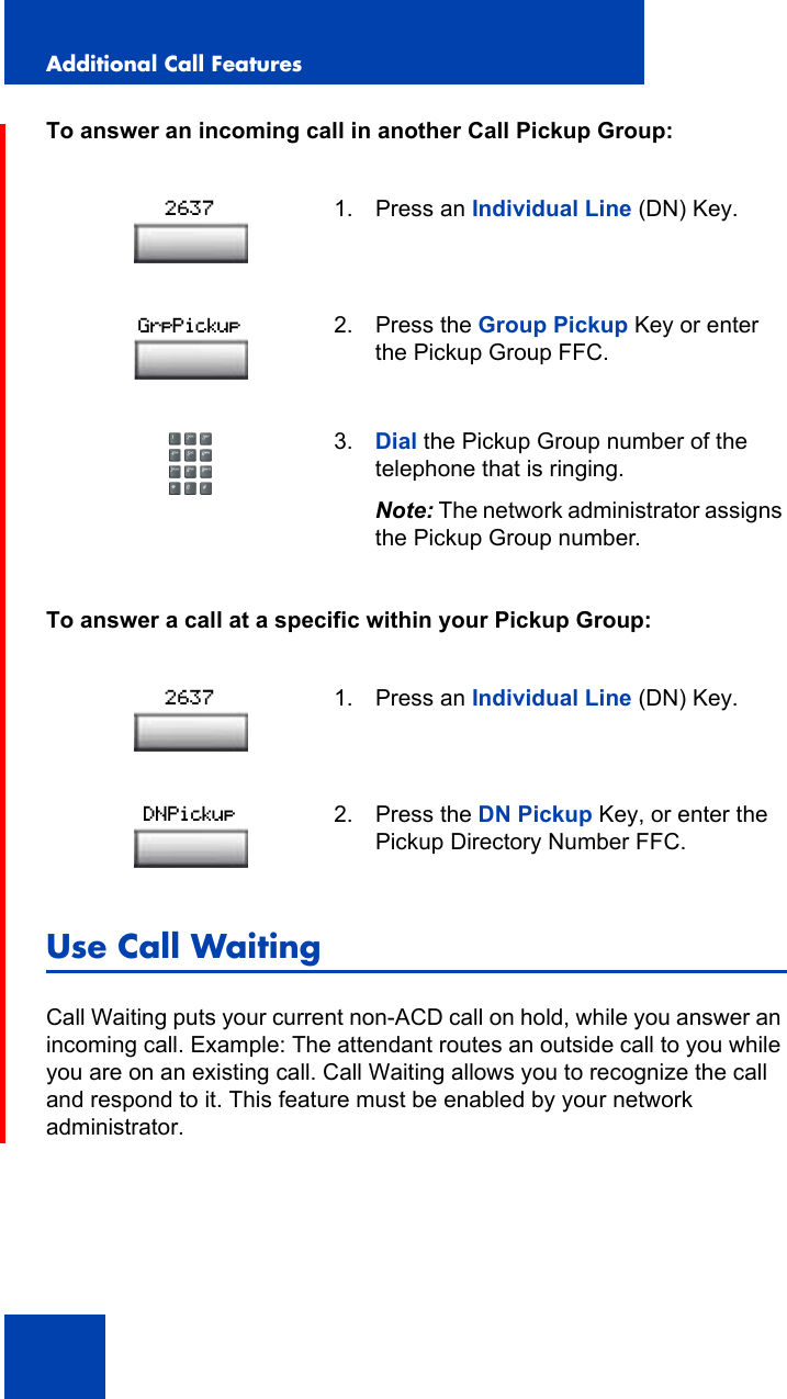Additional Call Features112To answer an incoming call in another Call Pickup Group:To answer a call at a specific within your Pickup Group:Use Call WaitingCall Waiting puts your current non-ACD call on hold, while you answer an incoming call. Example: The attendant routes an outside call to you while you are on an existing call. Call Waiting allows you to recognize the call and respond to it. This feature must be enabled by your network administrator.1. Press an Individual Line (DN) Key.2. Press the Group Pickup Key or enter the Pickup Group FFC.3. Dial the Pickup Group number of the telephone that is ringing.Note: The network administrator assigns the Pickup Group number.1. Press an Individual Line (DN) Key.2. Press the DN Pickup Key, or enter the Pickup Directory Number FFC.2637GrpPickup2637DNPickup